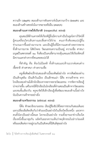 วิถีสร้างการเรียนรู้เพื่อศิษย์ ในศตวรรษที่ ๒๑
26 วิถีสร้างการเรียนรู้เพื่อศิษย์ ในศตวรรษที่ ๒๑
26
ความลึก (depth) สมองด้านการสังเคราะห์เน้นความกว้าง (breath) และ
สมองด้านสร้างสรรค์เน้นการขยายหรือฝืน (stretch)
สมองด้านเคารพให้เกียรติ (respectful mind)
	 คุณสมบัติด้านเคารพให้เกียรติผู้อื่นมีความจำเป็นในยุคโลกาภิวัตน์ที่
ผู้คนเคลื่อนไหวเดินทางและสื่อสารได้ง่าย  คนเราจึงต้องพบปะผู้อื่น
จำนวนมากขึ้นอย่างมากมาย และเป็นผู้อื่นที่มีความแตกต่างหลากหลาย
ทั้งด้านกายภาพ นิสัยใจคอ วัฒนธรรมความเป็นอยู่ ความเชื่อ ศาสนา  
มนุษย์ในศตวรรษที่ ๒๑ จึงต้องเป็นคนที่สามารถคุ้นเคยและให้เกียรติคนที่
มีความแตกต่างจากที่ตนเคยพบปะได้
	 ที่สำคัญ คือ ต้องไม่มีอคติ ทั้งด้านลบและด้านบวกต่อคนต่าง

เชื้อชาติ ต่างศาสนา ต่างความเชื่อ
	 ครูเพื่อศิษย์จะฝึกฝนสมองด้านนี้ของศิษย์อย่างไร หากศิษย์ของท่าน
เป็นเด็กมุสลิม เป็นเด็กในเมือง เป็นเด็กชนเผ่า นี่คือ ความท้าทาย หาก
โรงเรียนของท่านมีเด็กนักเรียนจากหลากหลายวัฒนธรรม การจัดการเรียนรู้
น่าจะง่ายขึ้น แต่ในกรณีที่นักเรียนในโรงเรียนที่ท่านสอนเป็นเด็กจากวัฒนธรรม
และชนชั้นเดียวกัน ครูจะจัดให้เด็กเรียนรู้เพื่อพัฒนาสมองด้านนี้อย่างไร
นับเป็นความท้าทายอย่างยิ่ง
สมองด้านจริยธรรม (ethical mind)
	 นี่คือ ทักษะเชิงนามธรรม เรียนรู้ซึมซับได้โดยการชวนกันสมมติและ
แลกเปลี่ยนข้อคิดเห็นกันว่าตัวเองเป็นอย่างไรในเรื่องใดเรื่องหนึ่ง และหาก
คนทั้งโลกเป็นอย่างนี้หมด โลกจะเป็นอย่างไร รวมทั้งอาจเอาข่าวเรื่องใด
เรื่องหนึ่งขึ้นมาคุยกัน ผลัดกันออกความเห็นว่าพฤติกรรมในข่าวก่อผลดี
หรือผลเสียต่อการอยู่รวมกันเป็นสังคมที่มีสันติสุขอย่างไร
 