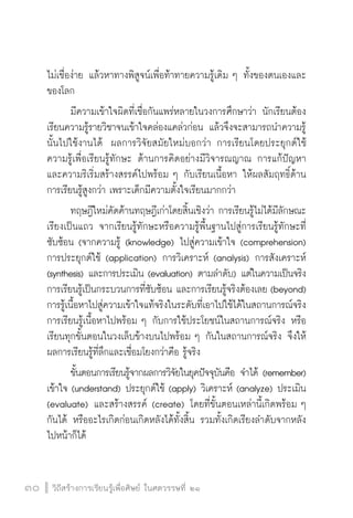 วิถีสร้างการเรียนรู้เพื่อศิษย์ ในศตวรรษที่ ๒๑
30 วิถีสร้างการเรียนรู้เพื่อศิษย์ ในศตวรรษที่ ๒๑
30
ไม่เชื่อง่าย แล้วหาทางพิสูจน์เพื่อท้าทายความรู้เดิม ๆ ทั้งของตนเองและ
ของโลก 
	 มีความเข้าใจผิดที่เชื่อกันแพร่หลายในวงการศึกษาว่า นักเรียนต้อง
เรียนความรู้รายวิชาจนเข้าใจคล่องแคล่วก่อน แล้วจึงจะสามารถนำความรู้
นั้นไปใช้งานได้  ผลการวิจัยสมัยใหม่บอกว่า การเรียนโดยประยุกต์ใช้

ความรู้เพื่อเรียนรู้ทักษะ ด้านการคิดอย่างมีวิจารณญาณ การแก้ปัญหา
และความริเริ่มสร้างสรรค์ไปพร้อม ๆ กับเรียนเนื้อหา ให้ผลสัมฤทธิ์ด้าน
การเรียนรู้สูงกว่า เพราะเด็กมีความตั้งใจเรียนมากกว่า
	 ทฤษฎีใหม่คัดค้านทฤษฎีเก่าโดยสิ้นเชิงว่า การเรียนรู้ไม่ได้มีลักษณะ
เรียงเป็นแถว จากเรียนรู้ทักษะหรือความรู้พื้นฐานไปสู่การเรียนรู้ทักษะที่

ซับซ้อน (จากความรู้ (knowledge) ไปสู่ความเข้าใจ (comprehension)
การประยุกต์ใช้ (application) การวิเคราะห์ (analysis) การสังเคราะห์
(synthesis) และการประเมิน (evaluation) ตามลำดับ) แต่ในความเป็นจริง
การเรียนรู้เป็นกระบวนการที่ซับซ้อน และการเรียนรู้จริงต้องเลย (beyond)
การรู้เนื้อหาไปสู่ความเข้าใจแท้จริงในระดับที่เอาไปใช้ได้ในสถานการณ์จริง
การเรียนรู้เนื้อหาไปพร้อม ๆ กับการใช้ประโยชน์ในสถานการณ์จริง หรือ
เรียนทุกขั้นตอนในวงเล็บข้างบนไปพร้อม ๆ กันในสถานการณ์จริง จึงให้
ผลการเรียนรู้ที่ลึกและเชื่อมโยงกว่าคือ รู้จริง
	 ขั้นตอนการเรียนรู้จากผลการวิจัยในยุคปัจจุบันคือ จำได้ (remember)
เข้าใจ (understand) ประยุกต์ใช้ (apply) วิเคราะห์ (analyze) ประเมิน
(evaluate) และสร้างสรรค์ (create) โดยที่ขั้นตอนเหล่านี้เกิดพร้อม ๆ
กันได้ หรืออะไรเกิดก่อนเกิดหลังได้ทั้งสิ้น รวมทั้งเกิดเรียงลำดับจากหลัง
ไปหน้าก็ได้ 
 