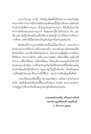 วิถีสร้างการเรียนรู้เพื่อศิษย์ ในศตวรรษที่ ๒๑
4
	 ศ.นพ.วิจารณ์ พานิช หรือที่ลูกศิษย์ทั้งที่เป็นทางการและไม่เป็น
ทางการเรียกว่าอาจารย์วิจารณ์เขียนหนังสือเล่มนี้ให้อ่านด้วยความอัศจรรย์
ท่านอ่านหนังสือจำนวนมาก เข้าร่วมประชุมจำนวนมาก ที่สำคัญยิ่งกว่าคือ
ทำงานจริงด้วยตนเองจำนวนมาก ต้นทุนเหล่านี้ทำให้ท่านอ่าน เก็บ และ
เขียนอย่างไม่รู้เหน็ดเหนื่อยเพื่อให้สาธารณชนรู้ว่าเรามีวิธีผ่าทางตันทาง

การศึกษา แต่ทำได้เมื่อคนส่วนใหญ่เห็นปัญหาด้วยกันและช่วยกัน
	 ข้อเขียนที่ปรากฏในหนังสือเล่มนี้มีแต่เนื้อหาล้วนๆ บรรณาธิการ
เก็บทุกอย่างมาให้นักอ่านได้อ่านอย่างจุใจ อาจารย์กรุณาคัดสรรหนังสือ
คัดสรรเนื้อหา และเขียนให้คนไทยทุกคน ไม่จำเพาะแต่ผู้อยู่ในวงการศึกษา
ให้ได้อ่าน ทำความเข้าใจ เปลี่ยนกระบวนทัศน์ เปลี่ยนวิธีคิด เปลี่ยนวิธี
ทำงาน เปลี่ยนวิธีสอน เปลี่ยนวิธีเรียน ที่จริงแล้วอาจจะพูดใหม่ได้ว่าให้
เลิกสอนและเลิกเรียน การศึกษาในยุคใหม่ไม่มีใครสอนไม่มีใครเรียนแต่ครู
และนักเรียนเรียนรู้ไปด้วยกัน ครูและครูเรียนรู้ไปด้วยกัน เกิดเป็นชุมชน
การเรียนรู้ทั่วประเทศ ซึ่งอาจารย์ให้ชื่อว่า “ชุมชนการเรียนรู้ครูเพื่อศิษย์”
	 รายละเอียดของเรื่องนี้มีมากมายและพิสดาร แต่ไม่ยากเกินทำความ
เข้าใจ ขอให้หยิบหนังสือเล่มนี้ขึ้นมาแล้วค่อยๆ อ่านไป ทุกท่านจะพบว่า

การปฏิรูปการศึกษาเป็นเรื่องสนุกและอยู่ในมือของเราทุกคน

นายแพทย์ประเสริฐ ผลิตผลการพิมพ์
เลขาธิการมูลนิธิสดศรี-สฤษดิ์วงศ์
๑ ธันวาคม ๒๕๕๔
	
 