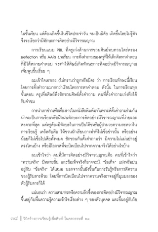 วิถีสร้างการเรียนรู้เพื่อศิษย์ ในศตวรรษที่ ๒๑
38 วิถีสร้างการเรียนรู้เพื่อศิษย์ ในศตวรรษที่ ๒๑
38
ในชั้นเรียน แต่ต้องเกิดขึ้นในชีวิตประจำวัน จนเป็นนิสัย เกิดขึ้นโดยไม่รู้ตัว  
จึงจะเรียกว่ามีทักษะการคิดอย่างมีวิจารณญาณ 
	 การเรียนแบบ PBL ที่ครูเก่งด้านการชวนศิษย์ทบทวนไตร่ตรอง
(reflection หรือ AAR) บทเรียน การตั้งคำถามของครูที่ให้เด็กคิดหาคำตอบ
ที่มีได้หลายคำตอบ จะทำให้ศิษย์เกิดทักษะการคิดอย่างมีวิจารณญาณ
เพิ่มพูนขึ้นเรื่อย ๆ  
	 ผมเข้าใจเอาเอง (ไม่ทราบว่าถูกหรือผิด) ว่า การเรียนทักษะนี้เรียน
โดยการตั้งคำถามมากกว่าเรียนโดยการหาคำตอบ ดังนั้น ในการเรียนทุก
ขั้นตอน ครูเพื่อศิษย์พึงชักชวนศิษย์ตั้งคำถาม คนที่ตั้งคำถามเก่งพึงได้
รับคำชม
	 การนำเอาข่าวหรือเรื่องราวในหนังสือพิมพ์มาวิเคราะห์ตั้งคำถามร่วมกัน
น่าจะเป็นการเรียนหรือฝึกฝนทักษะการคิดอย่างมีวิจารณญาณที่ง่ายและ
สะดวกที่สุด แต่ครูต้องมีทักษะในการเป็นโค้ชหรือผู้อำนวยความสะดวกใน
การเรียนรู้ เคล็ดลับคือ ให้ชวนนักเรียนวางท่าทีไม่เชื่อข่าวนั้น หรืออย่าง
น้อยก็ไม่เชื่อไปเสียทั้งหมด ชักชวนกันตั้งคำถามว่า มีความไม่แม่นยำอยู่
ตรงไหนบ้าง หรือมีโอกาสที่จะบิดเบือนไปจากความจริงได้อย่างไรบ้าง
	 ผมเข้าใจว่า คนที่มีการคิดอย่างมีวิจารณญาณคือ คนที่เข้าใจว่า
“ความจริง” มีหลายชั้น และข้อเท็จจริงก็อาจจะมี “ข้อเท็จ” แฝงหรือปน
อยู่กับ “ข้อจริง” ได้เสมอ นอกจากนั้นยังขึ้นกับการรับรู้หรือการตีความ
ของผู้รับสารด้วย โดยที่การบิดเบือนไปจากความจริงอาจอยู่ที่มุมมองของ
ตัวผู้รับสารก็ได้
	 แน่นอนว่า ความสามารถหรือความลึกซึ้งของการคิดอย่างมีวิจารณญาณ
ขึ้นอยู่กับพื้นความรู้ความเข้าใจเรื่องต่าง ๆ ของตัวบุคคล และขึ้นอยู่กับวัย
 