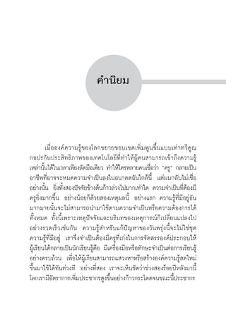 ครู พื่อศิษย์
ภาค ๕ เรื่องเล่าตามบริบท : จับความจากยอดครูมาฝากครูเพื่อศิษย์
 5


คำนิยม




	 เมื่อองค์ความรู้ของโลกขยายขอบเขตเพิ่มพูนขึ้นแบบเท่าทวีคูณ
กอปรกับประสิทธิภาพของเทคโนโลยีที่ทำให้ผู้คนสามารถเข้าถึงความรู้
เหล่านั้นได้ในเวลาเพียงลัดมือเดียว ทำให้ใครหลายคนเชื่อว่า “ครู” กลายเป็น

อาชีพที่อาจจะหมดความจำเป็นลงในอนาคตอันใกล้นี้  แต่ผมกลับไม่เชื่อ
อย่างนั้น  ยิ่งทั้งสองปัจจัยข้างต้นก้าวล่วงไปมากเท่าใด ความจำเป็นที่ต้องมี
ครูยิ่งมากขึ้น  อย่างน้อยก็ด้วยสองเหตุผลนี้  อย่างแรก ความรู้ที่มีอยู่อัน
มากมายนั้นจะไม่สามารถนำมาใช้ตามความจำเป็นหรือความต้องการได้
ทั้งหมด ทั้งนี้เพราะเหตุปัจจัยและบริบทของเหตุการณ์ก็เปลี่ยนแปลงไป
อย่างรวดเร็วเช่นกัน  ความรู้สำหรับแก้ปัญหาของวันพรุ่งนี้จะไม่ใช่ชุด
ความรู้ที่มีอยู่  เราจึงจำเป็นต้องมีครูที่เก่งในการจัดสรรองค์ประกอบให้

ผู้เรียนได้กลายเป็นนักเรียนรู้คือ มีเครื่องมือหรือทักษะจำเป็นต่อการเรียนรู้
อย่างครบถ้วน  เพื่อให้ผู้เรียนสามารถแสวงหาหรือสร้างองค์ความรู้สดใหม่
ขึ้นมาใช้ได้ทันท่วงที  อย่างที่สอง เราจะเห็นชัดว่าช่วงสองร้อยปีหลังมานี้
โลกเรามีอัตราการเพิ่มประชากรสูงขึ้นอย่างก้าวกระโดดจนขณะนี้ประชากร
 