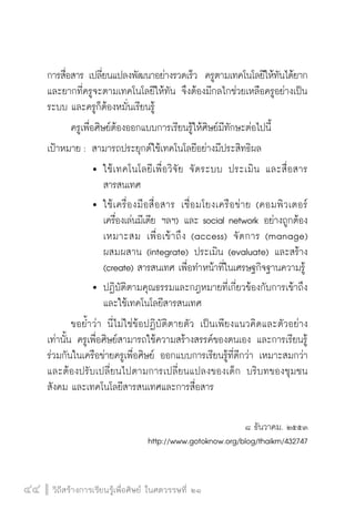 วิถีสร้างการเรียนรู้เพื่อศิษย์ ในศตวรรษที่ ๒๑
44 วิถีสร้างการเรียนรู้เพื่อศิษย์ ในศตวรรษที่ ๒๑
44
การสื่อสาร เปลี่ยนแปลงพัฒนาอย่างรวดเร็ว  ครูตามเทคโนโลยีให้ทันได้ยาก
และยากที่ครูจะตามเทคโนโลยีให้ทัน จึงต้องมีกลไกช่วยเหลือครูอย่างเป็น
ระบบ และครูก็ต้องหมั่นเรียนรู้
	 ครูเพื่อศิษย์ต้องออกแบบการเรียนรู้ให้ศิษย์มีทักษะต่อไปนี้
เป้าหมาย :	สามารถประยุกต์ใช้เทคโนโลยีอย่างมีประสิทธิผล
			 	ใช้เทคโนโลยีเพื่อวิจัย จัดระบบ ประเมิน และสื่อสาร

				 สารสนเทศ
			 	ใช้เครื่องมือสื่อสาร เชื่อมโยงเครือข่าย (คอมพิวเตอร์

				 เครื่องเล่นมีเดีย ฯลฯ) และ social network อย่างถูกต้อง

				 เหมาะสม เพื่อเข้าถึง (access)  จัดการ (manage)

				 ผสมผสาน (integrate) ประเมิน (evaluate) และสร้าง

				 (create) สารสนเทศ เพื่อทำหน้าที่ในเศรษฐกิจฐานความรู้
			 	ปฏิบัติตามคุณธรรมและกฎหมายที่เกี่ยวข้องกับการเข้าถึง

				 และใช้เทคโนโลยีสารสนเทศ 
	 ขอย้ำว่า นี่ไม่ใช่ข้อปฏิบัติตายตัว เป็นเพียงแนวคิดและตัวอย่าง
เท่านั้น ครูเพื่อศิษย์สามารถใช้ความสร้างสรรค์ของตนเอง และการเรียนรู้
ร่วมกันในเครือข่ายครูเพื่อศิษย์ ออกแบบการเรียนรู้ที่ดีกว่า เหมาะสมกว่า
และต้องปรับเปลี่ยนไปตามการเปลี่ยนแปลงของเด็ก บริบทของชุมชน
สังคม และเทคโนโลยีสารสนเทศและการสื่อสาร

๘ ธันวาคม. ๒๕๕๓
http://www.gotoknow.org/blog/thaikm/432747
 