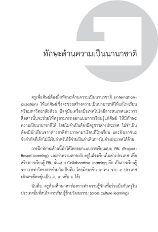 ครู พื่อศิษย์
ภาค ๕ เรื่องเล่าตามบริบท : จับความจากยอดครูมาฝากครูเพื่อศิษย์
 45ภาค ๑ ทักษะเพื่อการดำรงชีวิต ในศตวรรษที่ ๒๑ (21st
Century Skills)
ครู พื่อศิษย์
45
ทักษะด้านความเป็นนานาชาติ
	 ครูเพื่อศิษย์ต้องฝึกทักษะด้านความเป็นนานาชาติ (internation-

alization) ให้แก่ศิษย์ ซึ่งจะช่วยสร้างความเป็นนานาชาติให้แก่โรงเรียน
หรือมหาวิทยาลัยด้วย ปัจจุบันเครื่องมือเทคโนโลยีสารสนเทศและการ
สื่อสารนั้นจะช่วยให้ครูสามารถออกแบบการเรียนรู้แก่ศิษย์ ให้มีทักษะ
ความเป็นนานาชาติได้ โดยไม่จำเป็นต้องมีครูชาวต่างประเทศ ไม่จำเป็น
ต้องมีนักเรียนจากต่างชาติต่างภาษามาเรียนที่โรงเรียน และยังเอาชนะ

ข้อจำกัดที่เด็กไม่มีเงินสำหรับใช้จ่ายเป็นค่าเดินทางไปต่างประเทศได้ด้วย
	 การฝึกทักษะด้านนี้ทำได้โดยออกแบบการเรียนแบบ PBL (Project-
Based Learning) และทำความตกลงกับครูในโรงเรียนในต่างประเทศ เพื่อ
สร้างการเรียนรู้ PBL นั้นแบบ Collaborative Learning คือ เป็นการเรียนรู้
จากการทำโครงการร่วมกันเป็นทีม โดยมีสมาชิก ๔ คน จาก ๔ ประเทศ
(ตัวเลขยืดหยุ่นเป็น ๓, ๕ หรือ ๖ ได้)
	 นั่นคือ ครูต้องศึกษาหาช่องทางทำความรู้จักเพื่อร่วมมือกับครูใน
ประเทศอื่นที่สนใจการเรียนรู้ข้ามวัฒนธรรม (cross culture learning)

 