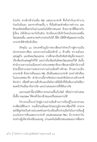 วิถีสร้างการเรียนรู้เพื่อศิษย์ ในศตวรรษที่ ๒๑
46 วิถีสร้างการเรียนรู้เพื่อศิษย์ ในศตวรรษที่ ๒๑
46
ร่วมกัน หาเด็กเข้าร่วมทีม PBL ผสมนานาชาติ ซึ่งก็เท่ากับมาทำงาน

ร่วมกันนั่นเอง นอกจากทักษะอื่น ๆ ที่เป็นทักษะสำหรับการทำงาน และ
ทักษะติดต่อสื่อสารกันผ่านเทคโนโลยีสารสนเทศ ด้วยภาษาที่สื่อสารกัน

รู้เรื่อง (ได้เรียนภาษาไปในตัว) นักเรียนจะได้เข้าใจคนในประเทศอื่น
วัฒนธรรมอื่น และสามารถทำงานร่วมกันได้ นี่คือ มิติที่สำคัญของความเป็น
นานาชาติสำหรับนักเรียน 
	 ปัจจุบัน ๑๐ ประเทศในภูมิภาคอาเซียนกำลังจะก้าวสู่ความเป็น
ประชาคมอาเซียน และความร่วมมือหลักมี ๓ ด้านคือ ความมั่นคง
เศรษฐกิจ และสังคมวัฒนธรรม การศึกษาเป็นปัจจัยสำคัญที่อาจมองว่า
เกี่ยวข้องกับเศรษฐกิจก็ได้ มองว่าเกี่ยวข้องกับสังคมวัฒนธรรมก็ได้ ดังนั้น
สำนักงานความร่วมมือระหว่างประเทศสมาชิกอาเซียนควรมีสำนักงานที่
ช่วยเอื้ออำนวยความสะดวกความร่วมมือสร้างทักษะ ด้านความเป็น
นานาชาติ ด้วยการเรียนแบบ PBL เป็นทีมผสมนานาชาติ ระหว่างนักเรียน
ในประเทศสมาชิก สำนักงานนี้อาจจัดประกวดแข่งขันโครงงานข้ามชาติ

ดังกล่าว เพื่อสร้างความคึกคักและเปิดโอกาสให้เด็กที่เป็นทีมงานกันได้มา
พบหน้ากันเมื่อมารับรางวัล และนำเสนอผลงานที่ได้รับรางวัล
	 ผลงานเหล่านี้ควรได้รับการรวบรวมขึ้นเว็บไซต์ หรือนำการนำเสนอ
นั้นขึ้น YouTube ให้คนทั่วโลกเข้าชมและชื่นชมผลงานได้
	 กิจกรรมนี้จะนำไปสู่ความร่วมมือด้านการเรียนรู้ในประชาคม
อาเซียนได้อีกมาก รวมทั้งร่วมมือออกไปนอกภูมิภาคอาเซียนก็ได้ เราอาจ
ขอให้ทูตไทยในต่างประเทศช่วยหาโรงเรียนที่จะร่วมมือกันในการเรียนรู้
แบบโครงการทีมผสมนานาชาติ (multinational PBL) มีการเจรจากัน
ระหว่างผู้บริหารโรงเรียนและครู ผ่านเทคโนโลยีสารสนเทศและการสื่อสาร
 