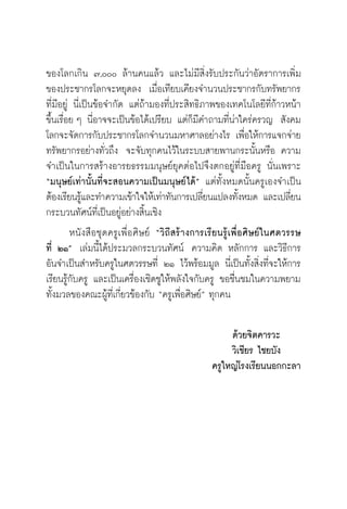 วิถีสร้างการเรียนรู้เพื่อศิษย์ ในศตวรรษที่ ๒๑
6
ของโลกเกิน ๗,๐๐๐ ล้านคนแล้ว และไม่มีสิ่งรับประกันว่าอัตราการเพิ่ม
ของประชากรโลกจะหยุดลง  เมื่อเทียบเคียงจำนวนประชากรกับทรัพยากร
ที่มีอยู่ นี่เป็นข้อจำกัด แต่ถ้ามองที่ประสิทธิภาพของเทคโนโลยีที่ก้าวหน้า
ขึ้นเรื่อย ๆ นี่อาจจะเป็นข้อได้เปรียบ แต่ก็มีคำถามที่น่าใคร่ครวญ  สังคม
โลกจะจัดการกับประชากรโลกจำนวนมหาศาลอย่างไร เพื่อให้การแจกจ่าย
ทรัพยากรอย่างทั่วถึง  จะจับทุกคนไว้ในระบบสายพานกระนั้นหรือ ความ
จำเป็นในการสร้างอารยธรรมมนุษย์ยุคต่อไปจึงตกอยู่ที่มือครู นั่นเพราะ
“มนุษย์เท่านั้นที่จะสอนความเป็นมนุษย์ได้” แต่ทั้งหมดนั้นครูเองจำเป็น
ต้องเรียนรู้และทำความเข้าใจให้เท่าทันการเปลี่ยนแปลงทั้งหมด และเปลี่ยน
กระบวนทัศน์ที่เป็นอยู่อย่างสิ้นเชิง 
	 หนังสือชุดครูเพื่อศิษย์ “วิถีสร้างการเรียนรู้เพื่อศิษย์ในศตวรรษ

ที่ ๒๑”  เล่มนี้ได้ประมวลกระบวนทัศน์  ความคิด หลักการ และวิธีการ
อันจำเป็นสำหรับครูในศตวรรษที่ ๒๑ ไว้พร้อมมูล นี่เป็นทั้งสิ่งที่จะให้การ
เรียนรู้กับครู และเป็นเครื่องเชิดชูให้พลังใจกับครู ขอชื่นชมในความพยาม

ทั้งมวลของคณะผู้ที่เกี่ยวข้องกับ “ครูเพื่อศิษย์” ทุกคน 

ด้วยจิตคารวะ
วิเชียร ไชยบัง
ครูใหญ่โรงเรียนนอกกะลา
 
