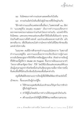 ครู พื่อศิษย์
ภาค ๕ เรื่องเล่าตามบริบท : จับความจากยอดครูมาฝากครูเพื่อศิษย์
 57ภาค ๑ ทักษะเพื่อการดำรงชีวิต ในศตวรรษที่ ๒๑ (21st
Century Skills)
ครู พื่อศิษย์
57
	 (๒)		 รับผิดชอบการทำงานประสานสอดคล้องกันในทีม
	 (๓)		 ความร่วมมือกันในทีมเพื่อไปสู่เป้าหมายที่ยิ่งใหญ่ร่วมกัน
	 วิธีการทำงานแบบที่จะแพร่หลายขึ้นเรื่อย ๆ ในศตวรรษที่ ๒๑ เรียก
ว่า “แบบสตูดิโอ (studio model)” เป็นการทำงานแบบที่คนจาก

หลากหลายหน่วยงานย่อยมาร่วมกันทำโครงการร่วมกัน แบ่งหน้าที่กัน

รับผิดชอบ แสดงบทบาทของแต่ละคนเพื่อทำให้เป็นทีมที่แข็งแกร่ง ทุกคน
ช่วยกันสร้างผลงานที่สร้างสรรค์ และร่วมเฉลิมฉลองความสำเร็จ แล้ว
สลายทีมงาน เพื่อให้แต่ละคนไปทำงานโครงการถัดไปที่มีสมาชิกของทีม
แตกต่างไปจากเดิม
	 ในอนาคต คนที่มีการศึกษาจะทำงานแบบเป็นโครงการ ในสถานที่
ทำงานแบบสตูดิโอ และงานแบบนี้นอกจากจะเรียกร้องภาวะผู้นำและ
ความรับผิดชอบสูงมากก็ยังให้โอกาสเรียนรู้สูงมากด้วย ตัวอย่างการเรียนรู้
ที่ให้ทักษะนี้ดูได้จาก Model UN Program ซึ่งเราอาจเลียนแบบเอามาทำ
“โครงการศึกษารัฐสภาไทย” ก็ได้ โดยให้นักเรียนแต่ละคนสมมติตัวเอง
เป็นผู้แทนราษฎรจากจังหวัดหนึ่งร่วมกันเขียนกฎหมายเพื่อการใดการหนึ่ง
ที่แต่ละพื้นที่ที่มีส่วนเกี่ยวข้องมีบริบทของพื้นที่แตกต่างกัน
	 ครูเพื่อศิษย์ต้องออกแบบการเรียนรู้เพื่อให้ศิษย์พัฒนาทักษะต่อไปนี้
เป้าหมาย :	ชี้แนะและเป็นผู้นำแก่ผู้อื่น
			 	ใช้ทักษะมนุษยสัมพันธ์และทักษะแก้ปัญหาในการชักนำ

				 ผู้อื่นไปสู่เป้าหมาย
			 	ทำให้ผู้อื่นเกิดพลังในการทำงานให้บรรลุผลสำเร็จร่วมกัน
			 	สร้างแรงบันดาลใจให้ผู้อื่นได้ใช้ศักยภาพหรือความสามารถ

 