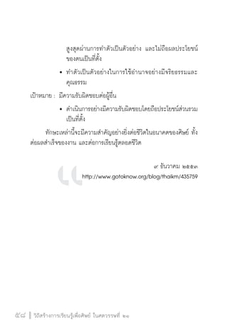 วิถีสร้างการเรียนรู้เพื่อศิษย์ ในศตวรรษที่ ๒๑
58 วิถีสร้างการเรียนรู้เพื่อศิษย์ ในศตวรรษที่ ๒๑
58
				 สูงสุดผ่านการทำตัวเป็นตัวอย่าง และไม่ถือผลประโยชน์

				 ของตนเป็นที่ตั้ง
			 	ทำตัวเป็นตัวอย่างในการใช้อำนาจอย่างมีจริยธรรมและ

				 คุณธรรม
เป้าหมาย :	มีความรับผิดชอบต่อผู้อื่น
			 	ดำเนินการอย่างมีความรับผิดชอบโดยถือประโยชน์ส่วนรวม

				 เป็นที่ตั้ง
	 ทักษะเหล่านี้จะมีความสำคัญอย่างยิ่งต่อชีวิตในอนาคตของศิษย์ ทั้ง
ต่อผลสำเร็จของงาน และต่อการเรียนรู้ตลอดชีวิต
 

๙ ธันวาคม ๒๕๕๓
http://www.gotoknow.org/blog/thaikm/435759

 