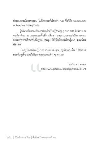 วิถีสร้างการเรียนรู้เพื่อศิษย์ ในศตวรรษที่ ๒๑
66 วิถีสร้างการเรียนรู้เพื่อศิษย์ ในศตวรรษที่ ๒๑
66
ประสบการณ์ตรงของตน ในกิจกรรมที่เรียกว่า PLC ซึ่งก็คือ Community
of Practice ของครูนั่นเอง
	 ผู้บริหารต้องคอยจับเอาประเด็นเรียนรู้สำคัญ ๆ จาก PLC ไปจัดระบบ
ของโรงเรียน ระบบของเขตพื้นที่การศึกษา และระบบของสำนักงานคณะ
กรรมการการศึกษาขั้นพื้นฐาน (สพฐ.) ให้เอื้อต่อการเรียนรู้แนว สอนน้อย
เรียนมาก
	 เมื่อครูมีการเรียนรู้มากจากงานของตน ครูย่อมเก่งขึ้น ได้รับการ
ยอมรับสูงขึ้น และได้รับการตอบแทนต่าง ๆ ตามมา
 

๓ ธันวาคม ๒๕๕๓
http://www.gotoknow.org/blog/thaikm/421673









 