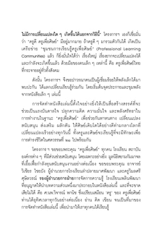 วิถีสร้างการเรียนรู้เพื่อศิษย์ ในศตวรรษที่ ๒๑
8
ไม่มีการเปลี่ยนแปลงใด ๆ เกิดขึ้นได้นอกจากวิธีนี้” โครงการฯ เองก็เชื่อมั่น
ว่า “ครูดี ครูเพื่อศิษย์” มีอยู่มากมาย ถ้าครูดี ๆ มารวมตัวกันได้ เกิดเป็น
เครือข่าย “ชุมชนการเรียนรู้ครูเพืิ่อศิษย์” (Professional Learning
Communities) แล้ว ก็ยิ่งมั่นใจได้ว่่า เรื่องใหญ่ เรื่องยากจะเปลี่ยนแปลงได้
และกำลังจะเกิดขึ้นแล้ว ด้วยมือของคนเล็ก ๆ เหล่านี้ คือ ครูเพื่อศิษย์ไทย
ที่กระจายอยู่ทั่วทั้งสังคม
	 ดังนั้น โครงการฯ จึงขอปาวรณาตนเป็นผู้เชื่อมร้อยให้พลังเล็กได้มา
พบปะกัน ได้แลกเปลี่ยนเรียนรู้ร่วมกัน โดยเริ่มต้นจุดประกายและขุมพลัง
จากหนังสือเล็ก ๆ เล่มนี้
	 การจัดทําหนังสือเล่มนี้ตั้งใจอย่างยิ่งให้เป็นสื่อสร้างสรรค์ที่จะ

ช่วยเป็นแรงบันดาลใจ ปลุกความคิด ความมั่นใจ และพลังศรัทธาใน

การทำงานในฐานะ “ครูเพื่อศิษย์” เพื่อช่วยกันหาหนทาง เปลี่ยนแปลง
สนับสนุน ส่งเสริม ผลักดัน ให้ศิษย์เติบโตได้อย่างดีท่ามกลางโลกที่
เปลี่ยนแปลงเร็วอย่างทุกวันนี้ ทั้งครูและศิษย์จะเรียนรู้ที่จะมีทักษะเพื่อ

การดำรงชีวิตในศตวรรษที่ ๒๑ ไปพร้อมกัน
	 โครงการ ฯ ขอขอบพระคุณ “ครูเพื่อศิษย์” ทุกคน โรงเรียน สถาบัน
องค์กรต่าง ๆ ที่มีส่วนช่วยสนับสนุน โดยเฉพาะอย่างยิ่ง มูลนิธิสยามกัมมาจล
ที่เอื้อเฟื้อกำลังทุนสนับสนุนงานอย่างต่อเนื่อง ขอขอบพระคุณ อาจารย์
วิเชียร ไชยบัง ผู้อำนวยการโรงเรียนลำปลายมาศพัฒนา และครูวิมลศรี
ศุษิลวรณ์ รองผู้อำนวยการฝ่ายการจัดการความรู้ โรงเรียนเพลินพัฒนา

ที่อนุญาตให้นำบทความส่วนหนึ่งมาประกอบในหนังสือเล่มนี้ และที่จะขาด
เสียไม่ได้ คือ ศ.นพ.วิจารณ์ พานิช ซึ่งเปรียบเสมือน ‘ครู’ ของ ครูเพื่อศิษย์
ท่านได้อุทิศเวลาทุกวันอย่างต่อเนื่อง อ่าน คิด เขียน จนเป็นที่มาของ

การจัดทำหนังสือเล่มนี้ เพื่อนำมาให้เราทุกคนได้เรียนรู้
 