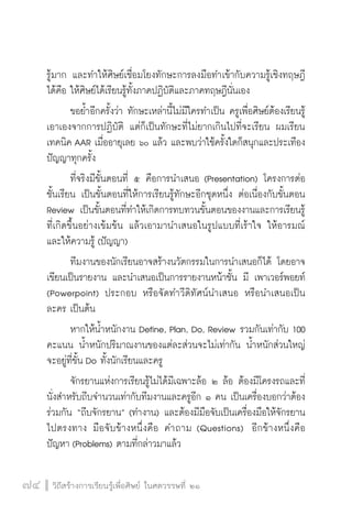 วิถีสร้างการเรียนรู้เพื่อศิษย์ ในศตวรรษที่ ๒๑
74 วิถีสร้างการเรียนรู้เพื่อศิษย์ ในศตวรรษที่ ๒๑
74
รู้มาก และทำให้ศิษย์เชื่อมโยงทักษะการลงมือทำเข้ากับความรู้เชิงทฤษฎี
ได้คือ ให้ศิษย์ได้เรียนรู้ทั้งภาคปฏิบัติและภาคทฤษฎีนั่นเอง
	 ขอย้ำอีกครั้งว่า ทักษะเหล่านี้ไม่มีใครทำเป็น ครูเพื่อศิษย์ต้องเรียนรู้
เอาเองจากการปฏิบัติ แต่ก็เป็นทักษะที่ไม่ยากเกินไปที่จะเรียน ผมเรียน
เทคนิค AAR เมื่ออายุเลย ๖๐ แล้ว และพบว่าใช้ครั้งใดก็สนุกและประเทือง
ปัญญาทุกครั้ง
	 ที่จริงมีขั้นตอนที่ ๕ คือการนำเสนอ (Presentation) โครงการต่อ
ชั้นเรียน เป็นขั้นตอนที่ให้การเรียนรู้ทักษะอีกชุดหนึ่ง ต่อเนื่องกับขั้นตอน
Review เป็นขั้นตอนที่ทำให้เกิดการทบทวนขั้นตอนของงานและการเรียนรู้
ที่เกิดขึ้นอย่างเข้มข้น แล้วเอามานำเสนอในรูปแบบที่เร้าใจ ให้อารมณ์
และให้ความรู้ (ปัญญา)
	 ทีมงานของนักเรียนอาจสร้างนวัตกรรมในการนำเสนอก็ได้ โดยอาจ
เขียนเป็นรายงาน และนำเสนอเป็นการรายงานหน้าชั้น มี เพาเวอร์พอยท์

(Powerpoint) ประกอบ หรือจัดทำวีดิทัศน์นำเสนอ  หรือนำเสนอเป็น
ละคร เป็นต้น
	 หากให้น้ำหนักงาน Define, Plan, Do, Review รวมกันเท่ากับ 100 
คะแนน น้ำหนักปริมาณงานของแต่ละส่วนจะไม่เท่ากัน น้ำหนักส่วนใหญ่
จะอยู่ที่ขั้น Do ทั้งนักเรียนและครู
	 จักรยานแห่งการเรียนรู้ไม่ได้มีเฉพาะล้อ ๒ ล้อ ต้องมีโครงรถและที่
นั่งสำหรับถีบจำนวนเท่ากับทีมงานและครูอีก ๑ คน เป็นเครื่องบอกว่าต้อง
ร่วมกัน “ถีบจักรยาน” (ทำงาน) และต้องมีมือจับเป็นเครื่องมือให้จักรยาน
ไปตรงทาง มือจับข้างหนึ่งคือ คำถาม (Questions)  อีกข้างหนึ่งคือ
ปัญหา (Problems) ตามที่กล่าวมาแล้ว 
 