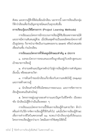 วิถีสร้างการเรียนรู้เพื่อศิษย์ ในศตวรรษที่ ๒๑
78 วิถีสร้างการเรียนรู้เพื่อศิษย์ ในศตวรรษที่ ๒๑
78
สังคม และความรู้สึกที่ดีต่อเพื่อนนักเรียน นอกจากนี้ ผลการเรียนเป็นกลุ่ม
ก็ดีกว่าเรียนเดี่ยวในปัญหาทุกชนิดและในทุกระดับชั้น 
การเรียนรู้แบบใช้โครงการ (Project Learning Methods)
	 การเรียนแบบโครงการมีกระบวนการเรียนรู้ที่ซับซ้อนหลากหลายมิติ
และอาจมีความสับสนอยู่ด้วย เมื่อได้ผลสุดท้ายเป็นผลผลิตของโครงการที่
เป็นรูปธรรม ก็อาจนำมาจัดเป็นงานแสดงผลงาน (event) หรือนำเสนอต่อ
เพื่อนร่วมชั้น ร่วมโรงเรียน
	 การเรียนแบบโครงการที่ได้ผลสูงมีลักษณะสำคัญ ๕ ประการ
	 ๑.	ผลของโครงการตอบสนองหรือผูกพันอยู่กับหลักสูตรและ

เป้าหมายการเรียนรู้
	 ๒.	คำถามหลักและปัญหาหลักนำไปสู่การเรียนรู้หลักการสำคัญของ
เรื่องนั้น หรือของสาระวิชา
	 ๓.	การค้นคว้าของนักเรียนเกี่ยวข้องกับความสงสัยใฝ่รู้ (inquiry)
และการสร้างความรู้
	 ๔.	นักเรียนทำหน้าที่รับผิดชอบการออกแบบ และการจัดการการ
เรียนรู้ของตนเป็นส่วนใหญ่
	 ๕.	โครงการอยู่บนฐานของคำถามและปัญหาในชีวิตจริง เป็นของ
จริง นักเรียนไม่รู้สึกว่าเป็นเรื่องหลอก ๆ
	 การเรียนแบบโครงการงานนี้ให้ผลการเรียนรู้ด้านสาระวิชา ดีกว่า
หรือเท่ากับวิธีการจัดการเรียนรู้ที่ใช้กันทั่วไป แต่เมื่อวัดการเรียนรู้ทักษะ
เพื่อการดำรงชีวิตในศตวรรษที่ ๒๑ จะพบว่านักเรียนกลุ่มที่เรียนแบบ
โครงการจะเรียนรู้สูงกว่ามาก โดยมีผลการวิจัยสรุปได้ดังนี้
 