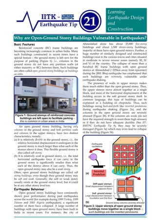 Why are Open-Ground Storey Buildings Vulnerable in Earthquakes?
Earthquake Tip 21
Learning
Earthquake Design
and
Construction
Basic Features
Reinforced concrete (RC) frame buildings are
becoming increasingly common in urban India. Many
such buildings constructed in recent times have a
special feature – the ground storey is left open for the
purpose of parking (Figure 1), i.e., columns in the
ground storey do not have any partition walls (of
either masonry or RC) between them. Such buildings
are often called open ground storey buildings or buildings
on stilts.
An open ground storey building, having only
columns in the ground storey and both partition walls
and columns in the upper storeys, have two distinct
characteristics, namely:
(a) It is relatively flexible in the ground storey, i.e., the
relative horizontal displacement it undergoes in the
ground storey is much larger than what each of the
storeys above it does. This flexible ground storey is
also called soft storey.
(b) It is relatively weak in ground storey, i.e., the total
horizontal earthquake force it can carry in the
ground storey is significantly smaller than what
each of the storeys above it can carry. Thus, the
open ground storey may also be a weak storey.
Often, open ground storey buildings are called soft
storey buildings, even though their ground storey may
be soft and weak. Generally, the soft or weak storey
usually exists at the ground storey level, but it could
be at any other storey level too.
Earthquake Behaviour
Open ground storey buildings have consistently
shown poor performance during past earthquakes
across the world (for example during 1999 Turkey, 1999
Taiwan and 2003 Algeria earthquakes); a significant
number of them have collapsed. A large number of
buildings with open ground storey have been built in
India in recent years. For instance, the city of
Ahmedabad alone has about 25,000 five-storey
buildings and about 1,500 eleven-storey buildings;
majority of them have open ground storeys. Further, a
huge number of similarly designed and constructed
buildings exist in the various towns and cities situated
in moderate to severe seismic zones (namely III, IV
and V) of the country. The collapse of more than a
hundred RC frame buildings with open ground
storeys at Ahmedabad (~225km away from epicenter)
during the 2001 Bhuj earthquake has emphasised that
such buildings are extremely vulnerable under
earthquake shaking.
The presence of walls in upper storeys makes
them much stiffer than the open ground storey. Thus,
the upper storeys move almost together as a single
block, and most of the horizontal displacement of the
building occurs in the soft ground storey itself. In
common language, this type of buildings can be
explained as a building on chopsticks. Thus, such
buildings swing back-and-forth like inverted pendulums
during earthquake shaking (Figure 2a), and the
columns in the open ground storey are severely
stressed (Figure 2b). If the columns are weak (do not
have the required strength to resist these high stresses)
or if they do not have adequate ductility (See IIT-
BMTPC Earthquake Tip 9), they may be severely
damaged (Figure 3a) which may even lead to collapse
of the building (Figure 3b).
Figure 2: Upper storeys of open ground storey
buildings move together as a single block –
such buildings are like inverted pendulums.
Stiff upper storeys:
Small displacement between
adjacent floors
Soft ground storey:
Large displacement between
foundation and first floor
Figure 1: Ground storeys of reinforced concrete
buildings are left open to facilitate parking –
this is common in urban areas in India.
Ground storey columns severely stressed(b)
(a)
Inverted
Pendulum
Earthquake
oscillations
 