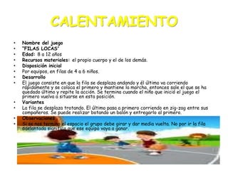 CALENTAMIENTO
•
•
•
•
•
•
•
•

•
•
•
•

Nombre del juego
“FILAS LOCAS”
Edad: 8 a 12 años
Recursos materiales: el propio cuerpo y el de los demás.
Disposición inicial
Por equipos, en filas de 4 a 6 niños.
Desarrollo
El juego consiste en que la fila se desplaza andando y él último va corriendo
rápidamente y se coloca el primero y mantiene la marcha, entonces sale el que se ha
quedado último y repite la acción. Se termina cuando el niño que inició el juego el
primero vuelva a situarse en esta posición.
Variantes
La fila se desplaza trotando. El último pasa a primero corriendo en zig-zag entre sus
compañeros. Se puede realizar botando un balón y entregarlo al primero.
Observaciones
Si se nos termina el espacio el grupo debe girar y dar media vuelta. No por ir la fila
adelantada significa que ese equipo vaya a ganar.

 