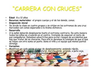 “CARRERA CON CRUCES”
•
•
•
•
•
•

•
•

•
•

Edad: 8 a 12 años
Recursos materiales: el propio cuerpo y el de los demás, conos.
Disposición inicial
Se divide la clase en cuatro grupos y se sitúan en los extremos de una cruz
marcadas con conos separados a la misma distancia.
Desarrollo
A la señal deberán desplazarse hasta el extremo contrario. De esta manera
todos los niños se cruzarán en el centro, tratando de esquivar al resto de
sus compañeros. Debemos advertirles para evitar riesgos de accidentes que
hay que tratar de no chocarse. Para ello le daremos la consigna de que el que
se toque con otro suma un punto. Gana el niño y el equipo que menos puntos
obtenga
Variantes
Modificar en cada salida el tipo de desplazamiento: andando rápido,
corriendo, en desplazamiento lateral, marcha atrás, girando, a pata coja,
saltando, agachados y dando palmadas entre las piernas,
Observaciones
Evitar conductas agresivas.

 