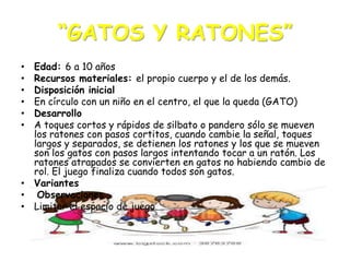 “GATOS Y RATONES”
Edad: 6 a 10 años
Recursos materiales: el propio cuerpo y el de los demás.
Disposición inicial
En círculo con un niño en el centro, el que la queda (GATO)
Desarrollo
A toques cortos y rápidos de silbato o pandero sólo se mueven
los ratones con pasos cortitos, cuando cambie la señal, toques
largos y separados, se detienen los ratones y los que se mueven
son los gatos con pasos largos intentando tocar a un ratón. Los
ratones atrapados se convierten en gatos no habiendo cambio de
rol. El juego finaliza cuando todos son gatos.
• Variantes
• Observaciones
• Limitar el espacio de juego
•
•
•
•
•
•

 