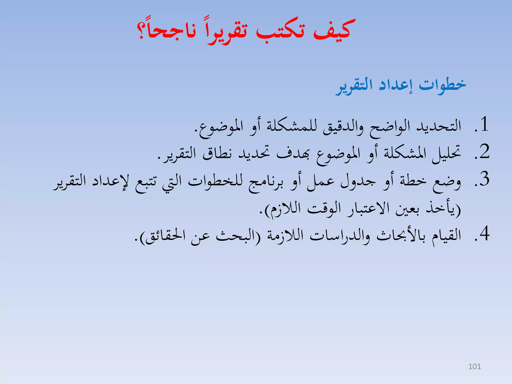 ‫كيف تكتب تقريرا ناجحا؟‬
‫خطوات ةعداد التقرير‬
‫1.‬
‫2.‬
‫3.‬
‫4.‬

‫101‬

‫التحديد الواضح لالدقيق للسككلة أل اروضوع.‬
‫حتليل ارككلة أل اروضوع هبدف حتديد نطاق التقايا.‬
‫لضع خطة أل جدلري عسل أل بانامج للخطوات ال تتبع عداد التقايا‬
‫(ياخذ بمني االعتبار الوقت الال ا).‬
‫القياا باألحباث لالدراسات الال مة (البحث عق احلقائق).‬

 