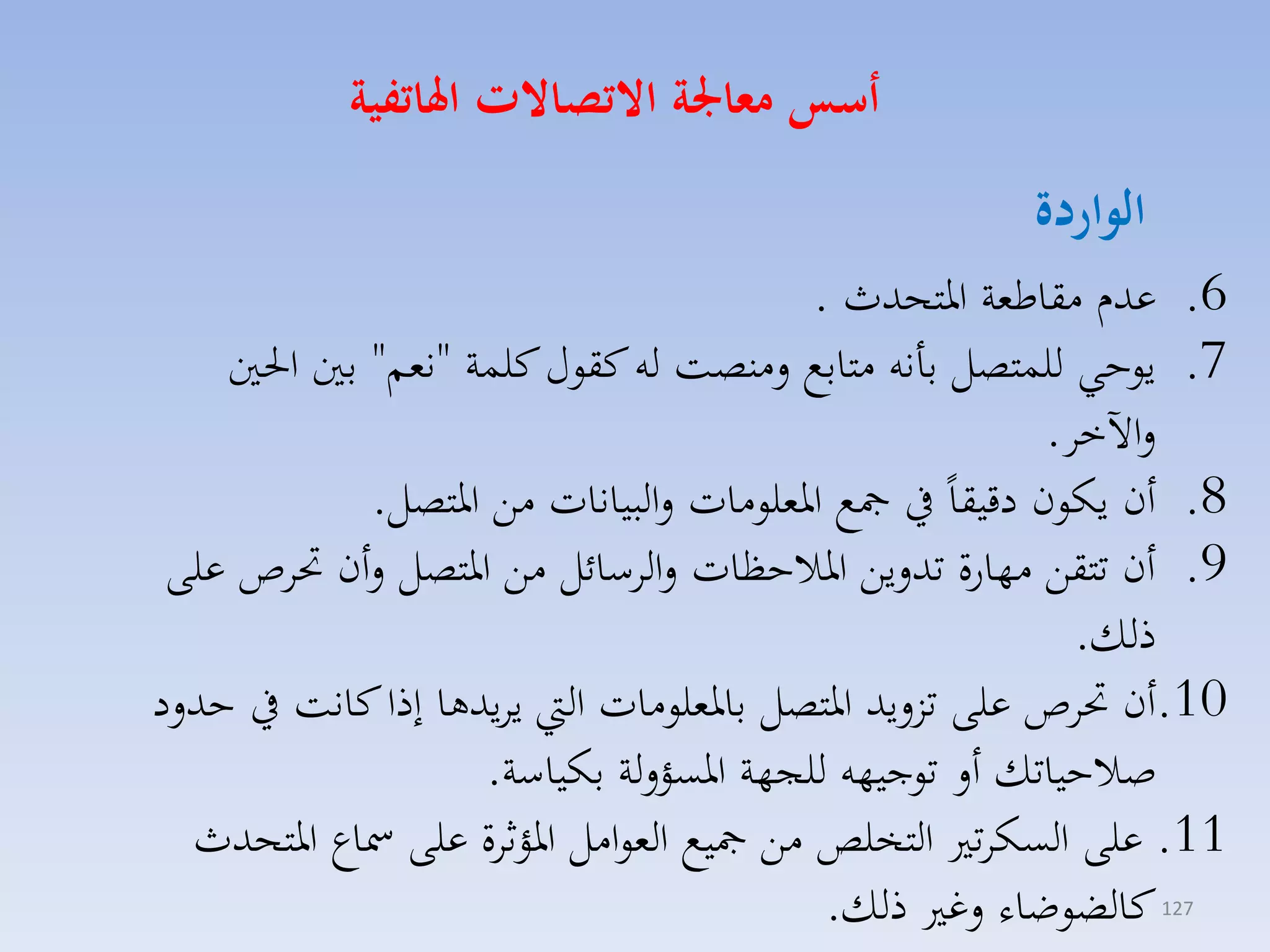 ‫أسو معاجلة االتصاالت اهلاتفية‬

‫الواردة‬

‫6. عدا مقاطمة ارتحدث .‬
‫7. يوحي للستصل بانه متابع لمنصت له كقوري كلسة "نمم" بني احلني‬
‫لاآلخا.‬
‫8. أن يكون دقيقاً يف مجع ارملومات لالبيانات مق ارتصل.‬
‫9. أن تتقق مهارة تدليق ارالحظات لالاسائل مق ارتصل لأن حتاص على‬
‫ذلك.‬
‫01.أن حتاص على تزليد ارتصل بارملومات ال يايدها إذا كانت يف حدلد‬
‫صالحياتك أل توجيهه للجهة ارسؤللة بكياسة.‬
‫11. على السكات التخلص مق مجيع الموامل ارؤثاة على مساع ارتحدث‬
‫كالضوضاء لغ ذلك.‬
‫721‬

 