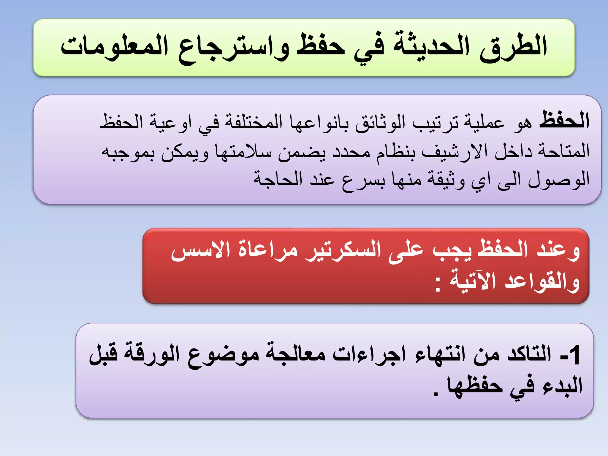 ‫الطرق الحديثة في حفظ واسترجاع المعلومات‬
‫الحفظ هو عملية ترتيب الوثائق بانواعها المختلفة في اوعية الحفظ‬
‫المتاحة داخل االرشيف بنظام محدد يضمن سالمتها ويمكن بموجبه‬
‫الوصول الى اي وثيقة منها بسرع عند الحاجة‬

‫وعند الحفظ يجب على السكرتير مراعاة االسس‬
‫والقواعد اآلتية :‬
‫1- التاكد من انتهاء اجراءات معالجة موضوع الورقة قبل‬
‫البدء في حفظها .‬

 