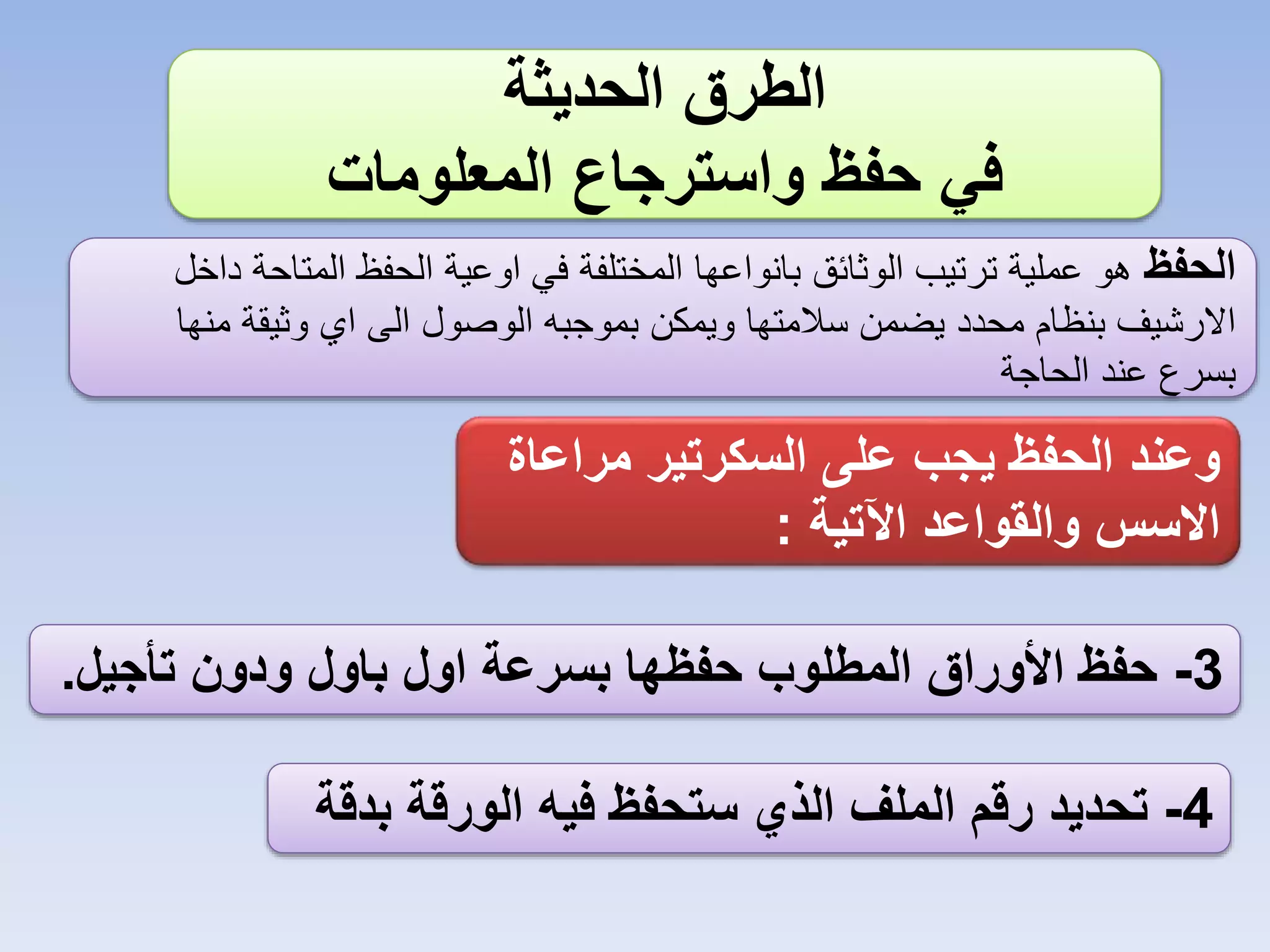 ‫الطرق الحديثة‬
‫في حفظ واسترجاع المعلومات‬
‫الحفظ هو عملية ترتيب الوثائق بانواعها المختلفة في اوعية الحفظ المتاحة داخل‬
‫االرشيف بنظام محدد يضمن سالمتها ويمكن بموجبه الوصول الى اي وثيقة منها‬
‫بسرع عند الحاجة‬

‫وعند الحفظ يجب على السكرتير مراعاة‬
‫االسس والقواعد اآلتية :‬
‫3- حفظ األوراق المطلوب حفظها بسرعة اول باول ودون تأجيل.‬

‫4- تحديد رقم الملف الذي ستحفظ فيه الورقة بدقة‬

 