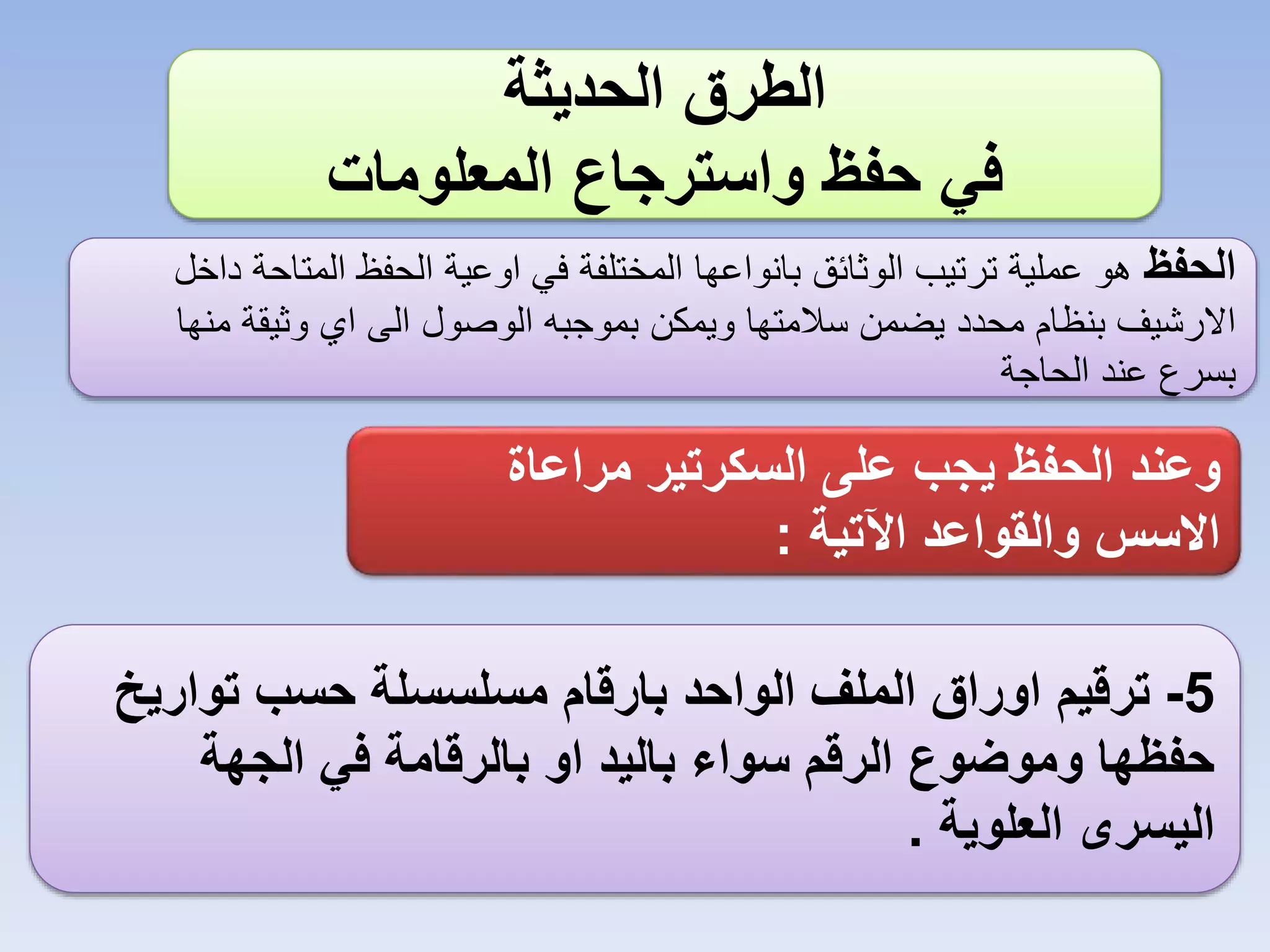 ‫الطرق الحديثة‬
‫في حفظ واسترجاع المعلومات‬
‫الحفظ هو عملية ترتيب الوثائق بانواعها المختلفة في اوعية الحفظ المتاحة داخل‬
‫االرشيف بنظام محدد يضمن سالمتها ويمكن بموجبه الوصول الى اي وثيقة منها‬
‫بسرع عند الحاجة‬

‫وعند الحفظ يجب على السكرتير مراعاة‬
‫االسس والقواعد اآلتية :‬
‫5- ترقيم اوراق الملف الواحد بارقام مسلسسلة حسب تواريخ‬
‫حفظها وموضوع الرقم سواء باليد او بالرقامة في الجهة‬
‫اليسرى العلوية .‬

 