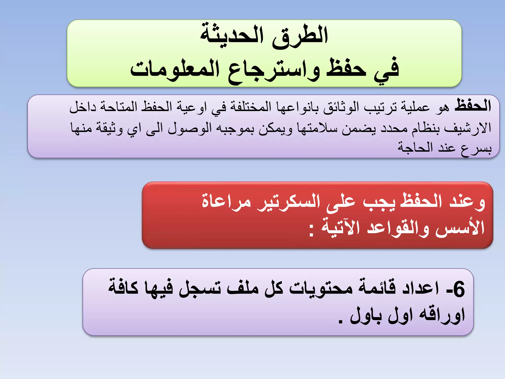 ‫الطرق الحديثة‬
‫في حفظ واسترجاع المعلومات‬
‫الحفظ هو عملية ترتيب الوثائق بانواعها المختلفة في اوعية الحفظ المتاحة داخل‬
‫االرشيف بنظام محدد يضمن سالمتها ويمكن بموجبه الوصول الى اي وثيقة منها‬
‫بسرع عند الحاجة‬

‫وعند الحفظ يجب على السكرتير مراعاة‬
‫األسس والقواعد اآلتية :‬
‫6- اعداد قائمة محتويات كل ملف تسجل فيها كافة‬
‫اوراقه اول باول .‬

 