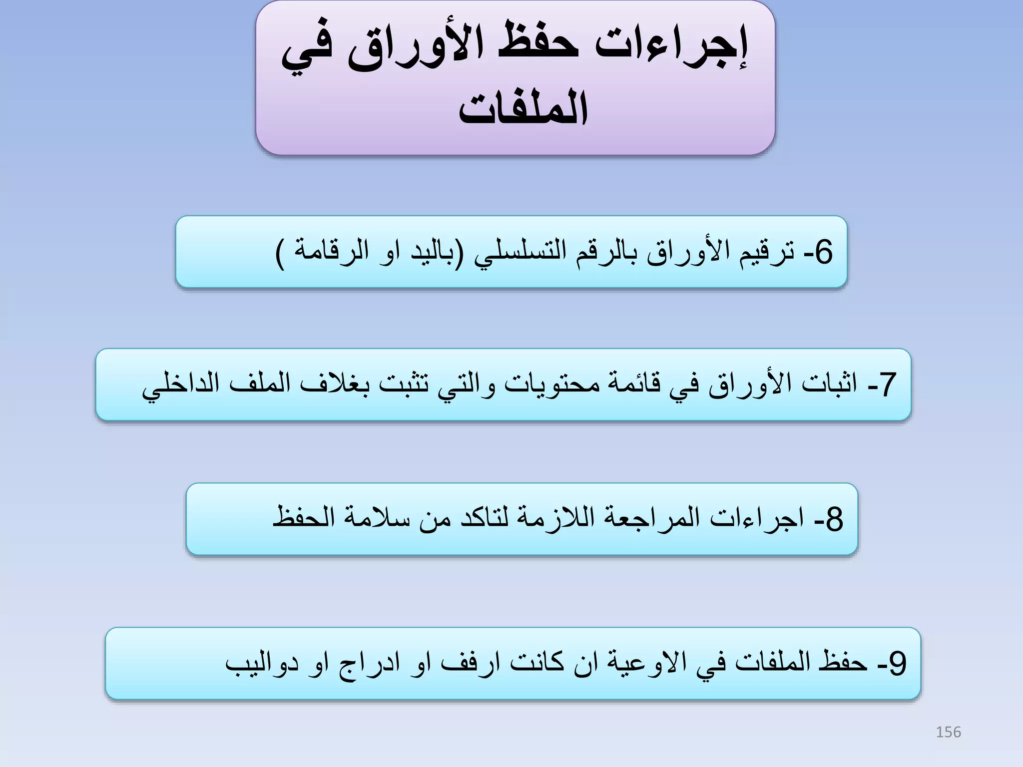 ‫إجراءات حفظ األوراق في‬
‫الملفات‬
‫6- ترقيم األوراق بالرقم التسلسلي (باليد او الرقامة )‬

‫7- اثبات األوراق في قائمة محتويات والتي تثبت بغالف الملف الداخلي‬

‫8- اجراءات المراجعة الالزمة لتاكد من سالمة الحفظ‬

‫9- حفظ الملفات في االوعية ان كانت ارفف او ادراج او دواليب‬
‫651‬

 