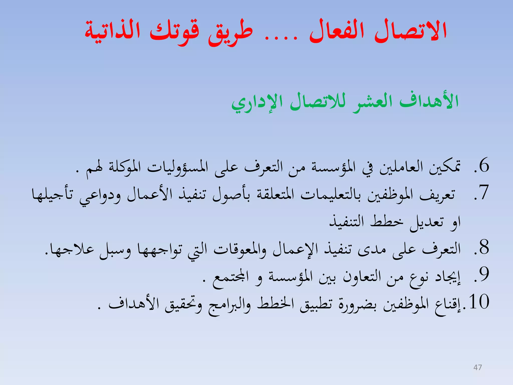 ‫االتصال الفعال .... ءريق قوتك ال اتية‬
‫ا هداف العشر لاتصال اإلداري‬
‫6. متكني الماملني يف ارؤسسة مق التماف على ارسؤلليات كلة هلم .‬
‫ارو‬
‫7. تمايف اروظفني بالتمليسات ارتملقة باصوري تنفيذ األعساري لدلاعي تاجيلها‬
‫ال تمديل خطط التنفيذ‬
‫8. التماف على مدى تنفيذ ا عساري لارموقات ال تواجهها لسبل عالجها.‬
‫9. إجياد نوع مق التمالن بني ارؤسسة ل اجملتسع .‬
‫01.إقناع اروظفني بضالرة تطبيق اخلطط لالربامج لحتقيق األهداف .‬
‫74‬

 