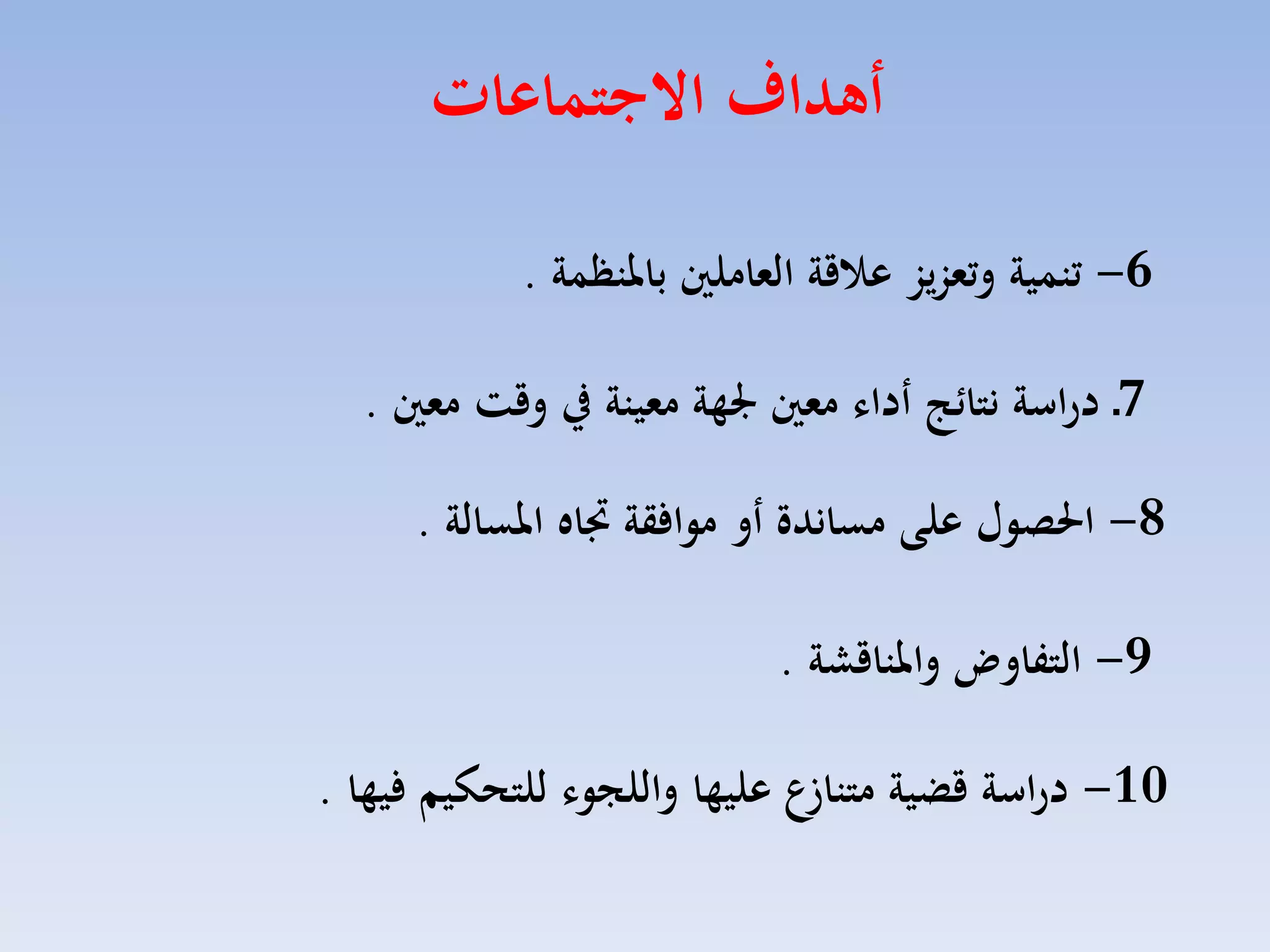 ‫أهداف االجتماعات‬
‫6- تنمية وتعزيز عاقة العاملني باملن مة .‬
‫7ـ دراسة نتا ج أدال معني جلهة معينة يف وقت معني .‬
‫8- احلصول علت مساندة أو موافقة جتا املسالة .‬
‫9- التفاوض واملناقشة .‬

‫01- دراسة قضية متناعع عليها واللجول للتحكيم فيها .‬

 