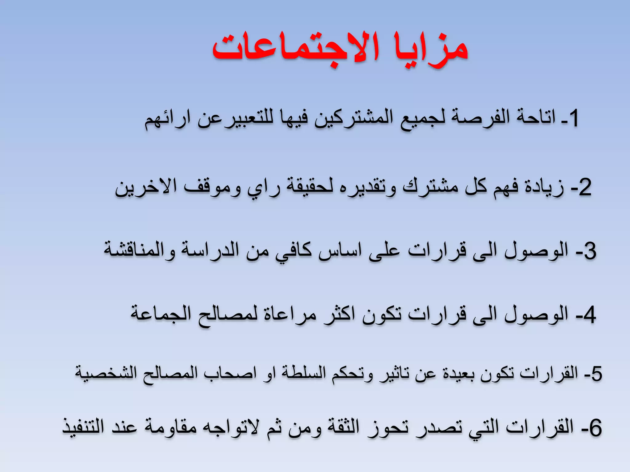 ‫مزايا االجتماعات‬
‫1ـ اتاحة الفرصة لجميع المشتركين فيها للتعبيرعن ارائهم‬
‫2- زيادة فهم كل مشترك وتقديره لحقيقة راي وموقف االخرين‬
‫3- الوصول الى قرارات على اساس كافي من الدراسة والمناقشة‬
‫4- الوصول الى قرارات تكون اكثر مراعاة لمصالح الجماعة‬
‫5- القرارات تكون بعيدة عن تاثير وتحكم السلطة او اصحاب المصالح الشخصية‬

‫6- القرارات التي تصدر تحوز الثقة ومن ثم التواجه مقاومة عند التنفيذ‬

 