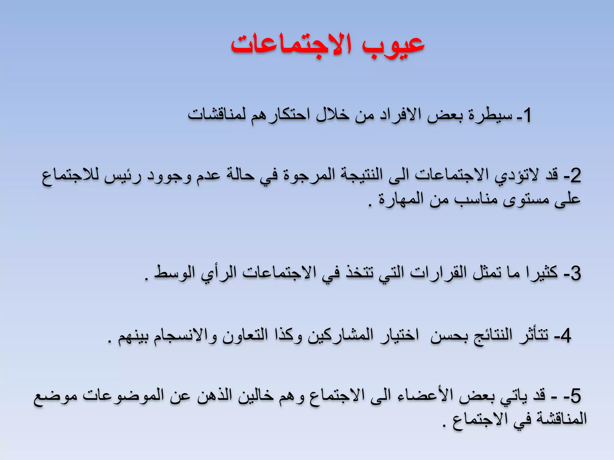 ‫عيوب االجتماعات‬
‫1ـ سيطرة بعض االفراد من خالل احتكارهم لمناقشات‬
‫2- قد التؤدي االجتماعات الى النتيجة المرجوة في حالة عدم وجوود رئيس لالجتماع‬
‫على مستوى مناسب من المهارة .‬
‫3- كثيرا ما تمثل القرارات التي تتخذ في االجتماعات الرأي الوسط .‬
‫4- تتأثر النتائج بحسن اختيار المشاركين وكذا التعاون واالنسجام بينهم .‬
‫5- - قد ياتي بعض األعضاء الى االجتماع وهم خالين الذهن عن الموضوعات موضع‬
‫المناقشة في االجتماع .‬

 