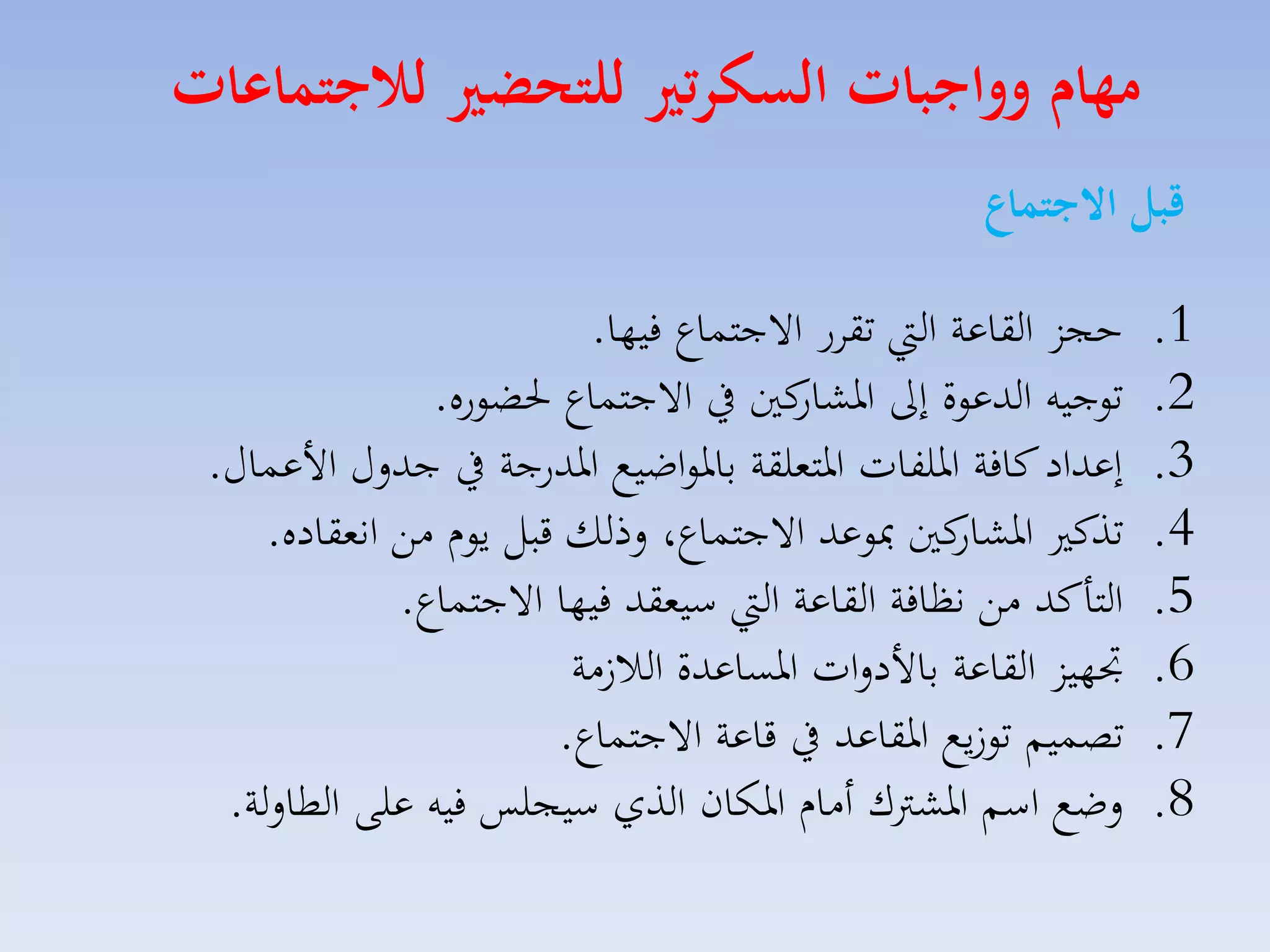 ‫مهام وواجبات السكرتري للتحضري لاجتماعات‬
‫قبل االجتماع‬
‫1.‬
‫2.‬
‫3.‬
‫4.‬
‫5.‬
‫6.‬
‫7.‬
‫8.‬

‫حجز القاعة ال تقار االجتساع فيها.‬
‫توجيه الدعوة إىل كني يف االجتساع حلضوره.‬
‫اركار‬
‫إعداد كافة ارلفات ارتملقة بارواضيع اردرجة يف جدلري األعساري.‬
‫كني مبوعد االجتساع، لذلك قبل يوا مق انمقاده.‬
‫تذك اركار‬
‫التاكد مق نظافة القاعة ال سيمقد فيها االجتساع.‬
‫جتهيز القاعة باألدلات ارساعدة الال مة‬
‫تصسيم تو يع ارقاعد يف قاعة االجتساع.‬
‫لضع اسم اركرتك أماا اركان الذي سيجلس فيه على الطاللة.‬

 