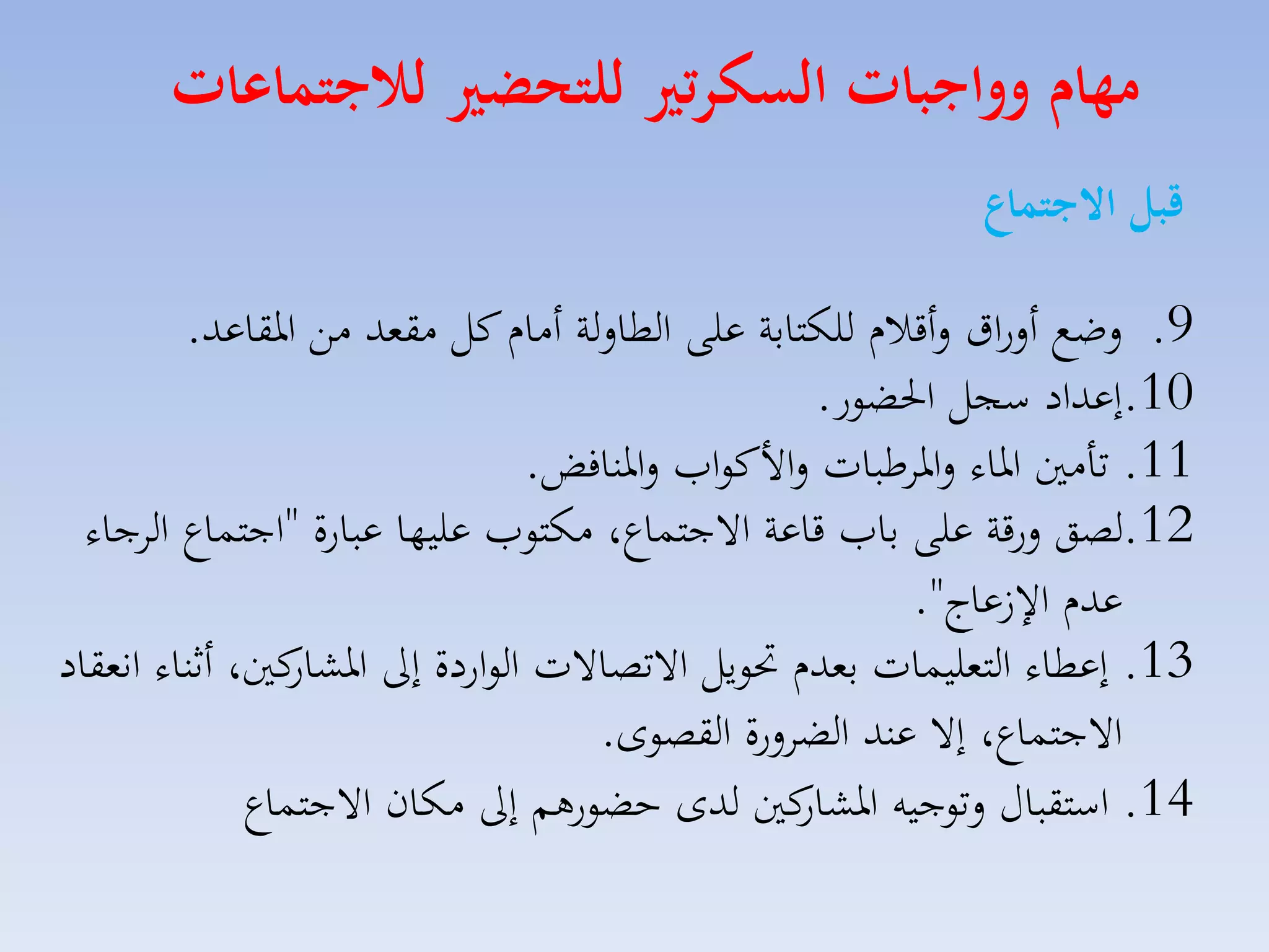 ‫مهام وواجبات السكرتري للتحضري لاجتماعات‬
‫قبل االجتماع‬
‫9. لضع ألراق لأقالا للكتابة على الطاللة أماا كل مقمد مق ارقاعد.‬
‫01.إعداد سجل احلضور.‬
‫11. تامني اراء لاراطبات لاألكوامل لارنافض.‬
‫21.لصق لرقة على بامل قاعة االجتساع، مكتومل عليها عبارة "اجتساع الاجاء‬
‫عدا ا عاج".‬
‫31. إعطاء التمليسات بمدا حتويل االتصاالت الواردة إىل كني، أثناء انمقاد‬
‫اركار‬
‫االجتساع، إال عند الضالرة القصوى.‬
‫41. استقباري لتوجيه كني لدى حضورهم إىل مكان االجتساع‬
‫اركار‬

 