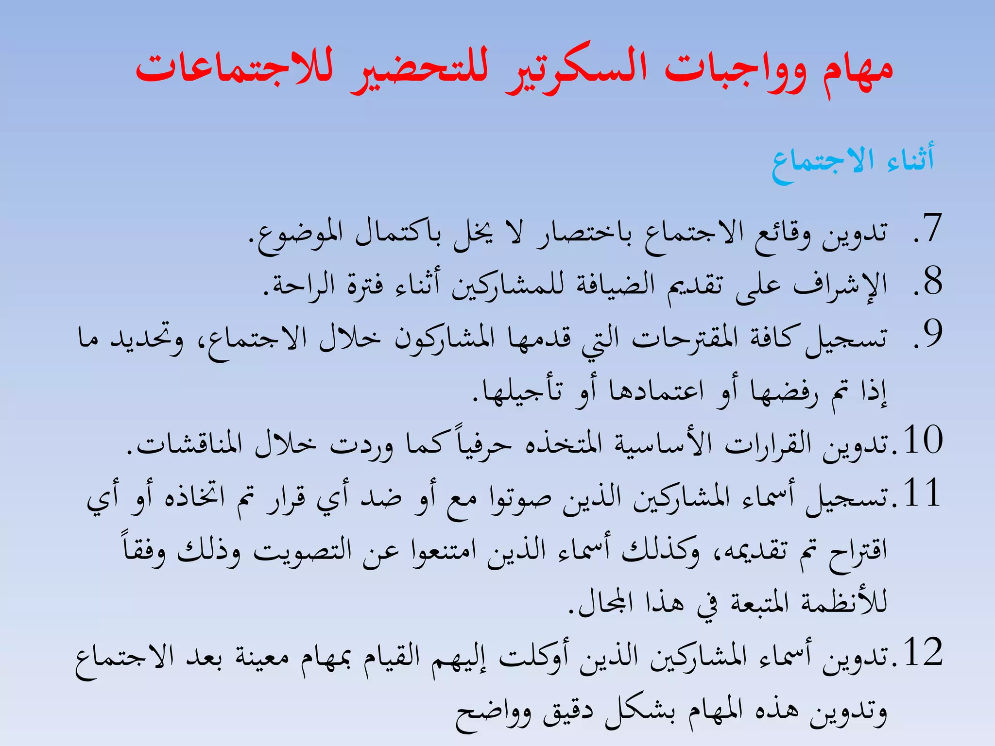 ‫مهام وواجبات السكرتري للتحضري لاجتماعات‬
‫أثنال االجتماع‬
‫7. تدليق لقائع االجتساع باختصار ال خيل باكتساري اروضوع.‬
‫كني أثناء فرتة الااحة.‬
‫8. ا شااف على تقدمي الضيافة للسكار‬
‫9. تسجيل كافة ارقرتحات ال قدمها كون خالري االجتساع، لحتديد ما‬
‫اركار‬
‫إذا مت رفضها أل اعتسادها أل تاجيلها.‬
‫01.تدليق القاارات األساسية ارتخذه حافياً كسا لردت خالري ارناقكات.‬
‫11.تسجيل أمساء كني الذيق صوتوا مع أل ضد أي قاار مت اختاذه أل أي‬
‫اركار‬
‫ل‬
‫اقرتاح مت تقدميه، كذلك أمساء الذيق امتنموا عق التصويت لذلك لفقاً‬
‫لألنظسة ارتبمة يف هذا اجملاري.‬
‫21.تدليق أمساء كني الذيق كلت إليهم القياا مبهاا ممينة بمد االجتساع‬
‫أل‬
‫اركار‬
‫لتدليق هذه ارهاا بككل دقيق للاضح‬

 