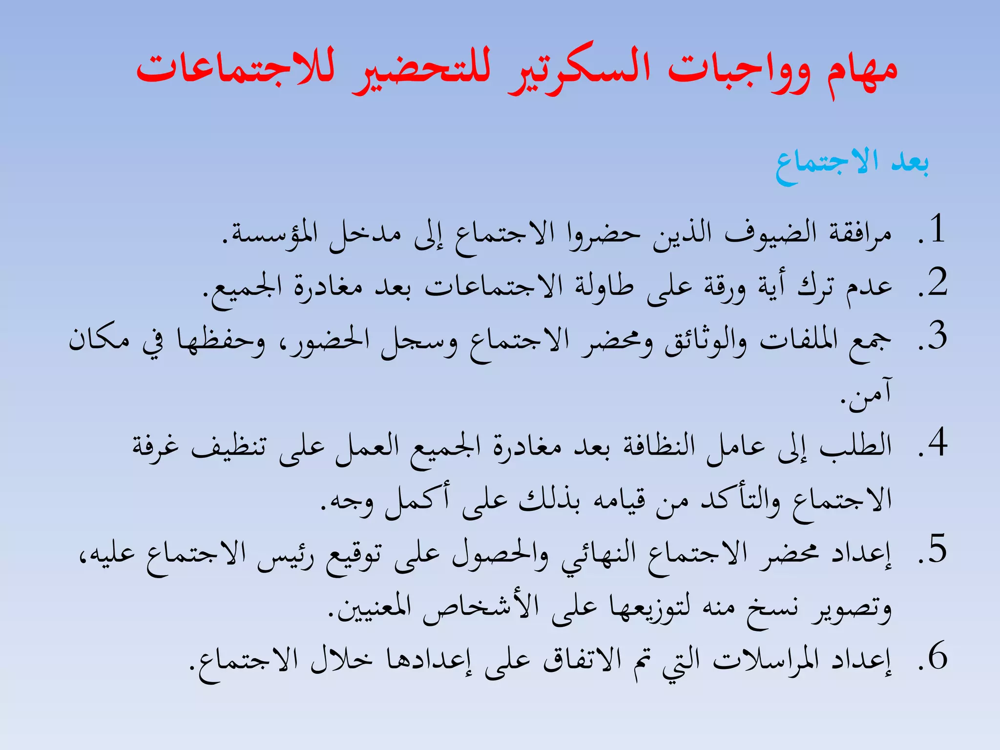 ‫مهام وواجبات السكرتري للتحضري لاجتماعات‬
‫بعد االجتماع‬
‫1.‬
‫2.‬
‫3.‬

‫4.‬
‫5.‬
‫6.‬

‫ماافقة الضيوف الذيق حضالا االجتساع إىل مدخل ارؤسسة.‬
‫عدا تاك أية لرقة على طاللة االجتساعات بمد مغادرة ا سيع.‬
‫مجع ارلفات لالوثائق لحمضا االجتساع لسجل احلضور، لحفظها يف مكان‬
‫آمق.‬
‫الطل إىل عامل النظافة بمد مغادرة ا سيع المسل على تنظيف غافة‬
‫االجتساع لالتاكد مق قيامه بذلك على أكسل لجه.‬
‫إعداد حمضا االجتساع النهائي لاحلصوري على توقيع رئيس االجتساع عليه،‬
‫لتصويا نسخ منه لتو يمها على األشخاص ارمنيني.‬
‫إعداد ارااسالت ال مت االتفاق على إعدادها خالري االجتساع.‬

 