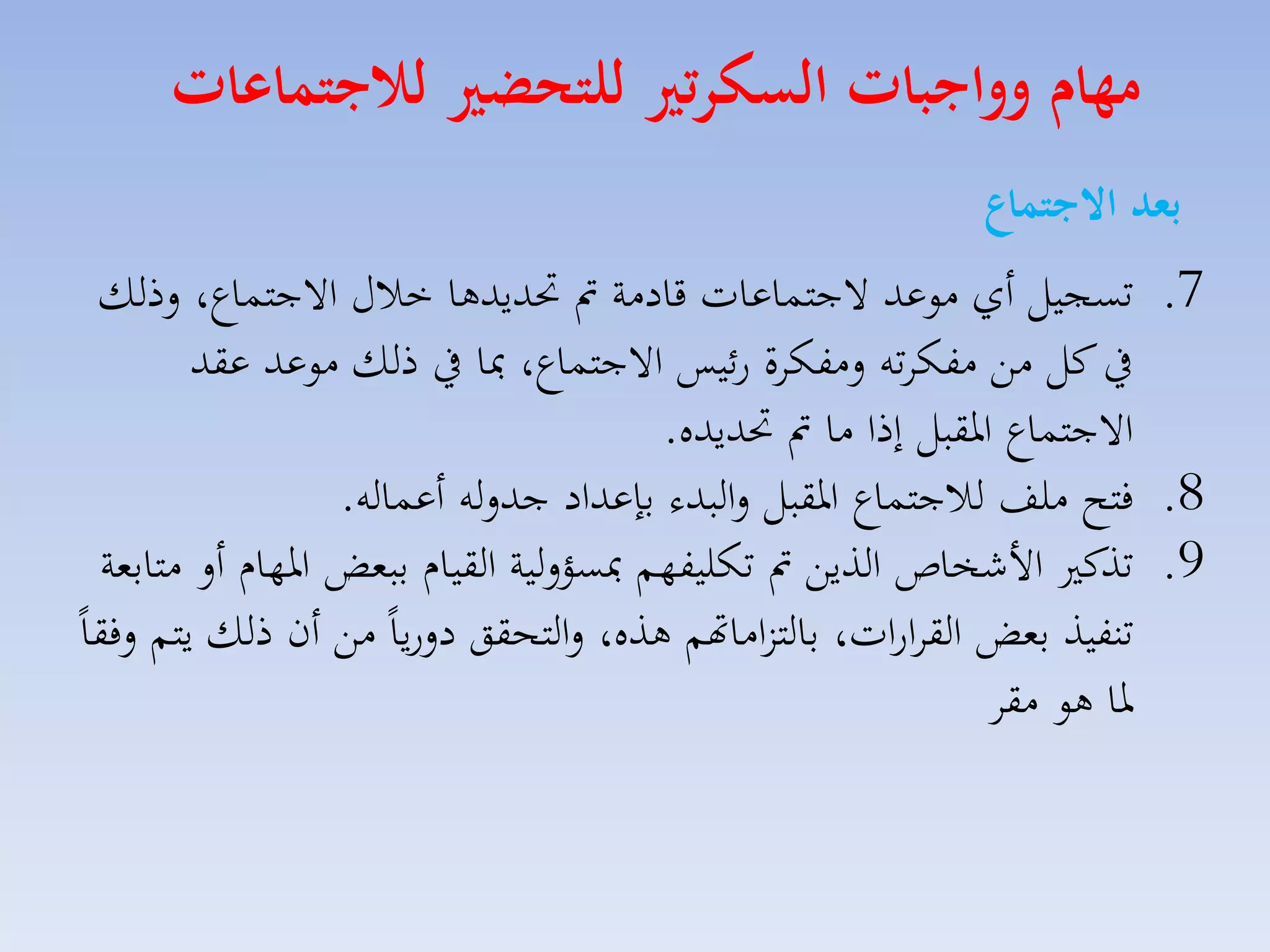 ‫مهام وواجبات السكرتري للتحضري لاجتماعات‬
‫بعد االجتماع‬
‫7. تسجيل أي موعد الجتساعات قادمة مت حتديدها خالري االجتساع، لذلك‬
‫يف كل مق مفكاته لمفكاة رئيس االجتساع، مبا يف ذلك موعد عقد‬
‫االجتساع ارقبل إذا ما مت حتديده.‬
‫8. فتح ملف لالجتساع ارقبل لالبدء بإعداد جدلله أعساله.‬
‫9. تذك األشخاص الذيق مت تكليفهم مبسؤللية القياا ببمض ارهاا أل متابمة‬
‫تنفيذ بمض القاارات، بالتزاماهتم هذه، لالتحقق دلرياً مق أن ذلك يتم لفقاً‬
‫را هو مقا‬

 