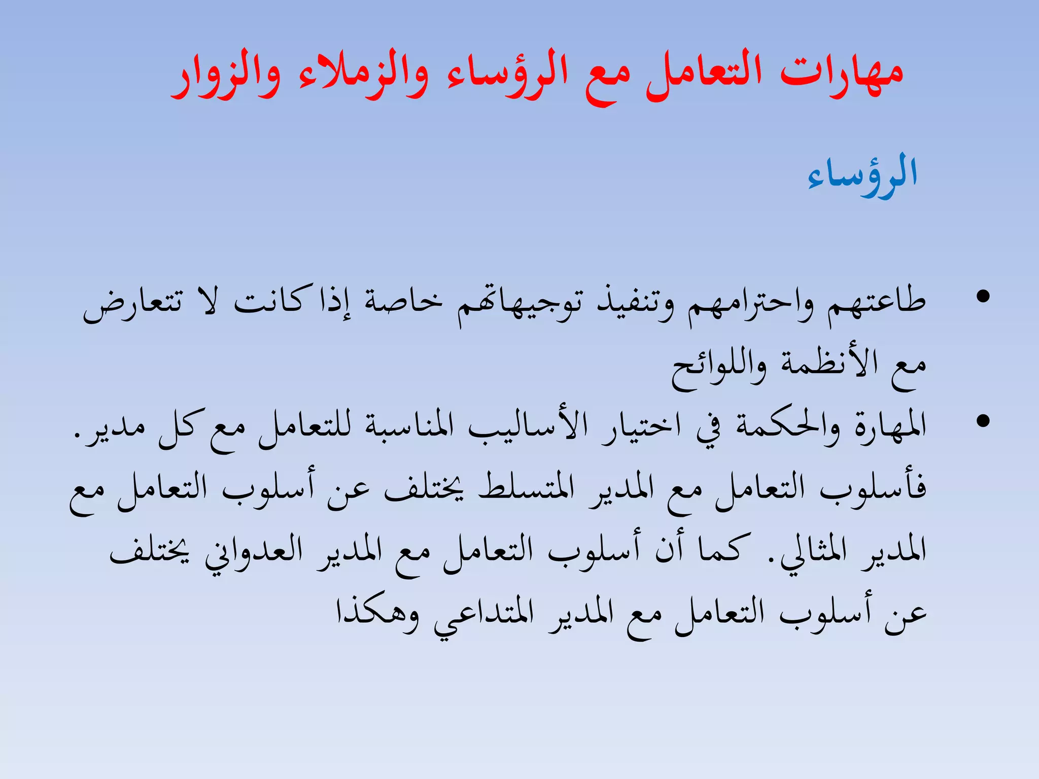 ‫مهارات التعامل م الرؤسال والزمال والزوار‬
‫الرؤسال‬
‫• طاعتهم لاحرتامهم لتنفيذ توجيهاهتم خاصة إذا كانت ال تتمارض‬
‫مع األنظسة لاللوائح‬
‫• ارهارة لاحلكسة يف اختيار األسالي ارناسبة للتمامل مع كل مديا.‬
‫فاسلومل التمامل مع ارديا ارتسلط خيتلف عق أسلومل التمامل مع‬
‫ارديا ارثايل. كسا أن أسلومل التمامل مع ارديا المدلاين خيتلف‬
‫عق أسلومل التمامل مع ارديا ارتداعي لهكذا‬

 