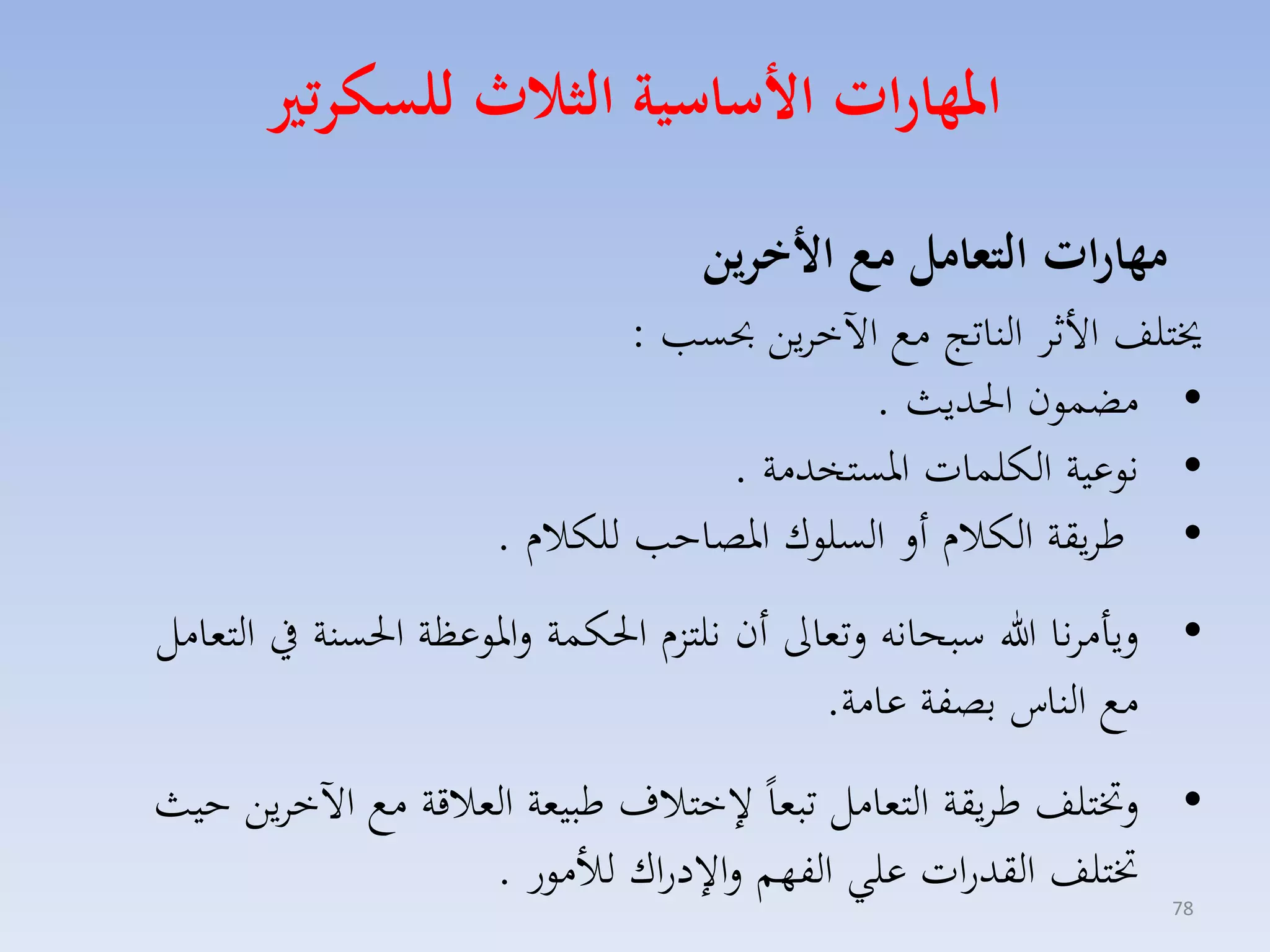 ‫املهارات ا ساسية الثاث للسكرتري‬
‫مهارات التعامل م ا خرين‬

‫خيتلف األثا الناتج مع اآلخايق حبس :‬
‫• مضسون احلديث .‬
‫• نوعية الكلسات ارستخدمة .‬
‫• طايقة الكالا أل السلوك ارصاح للكالا .‬

‫• ليامانا هللا سبحانه لتماىل أن نلتزا احلكسة لاروعظة احلسنة يف التمامل‬
‫مع الناس بصفة عامة.‬
‫• لختتلف طايقة التمامل تبماً ختالف طبيمة المالقة مع اآلخايق حيث‬
‫ختتلف القدرات علي الفهم لا دراك لألمور .‬
‫87‬

 