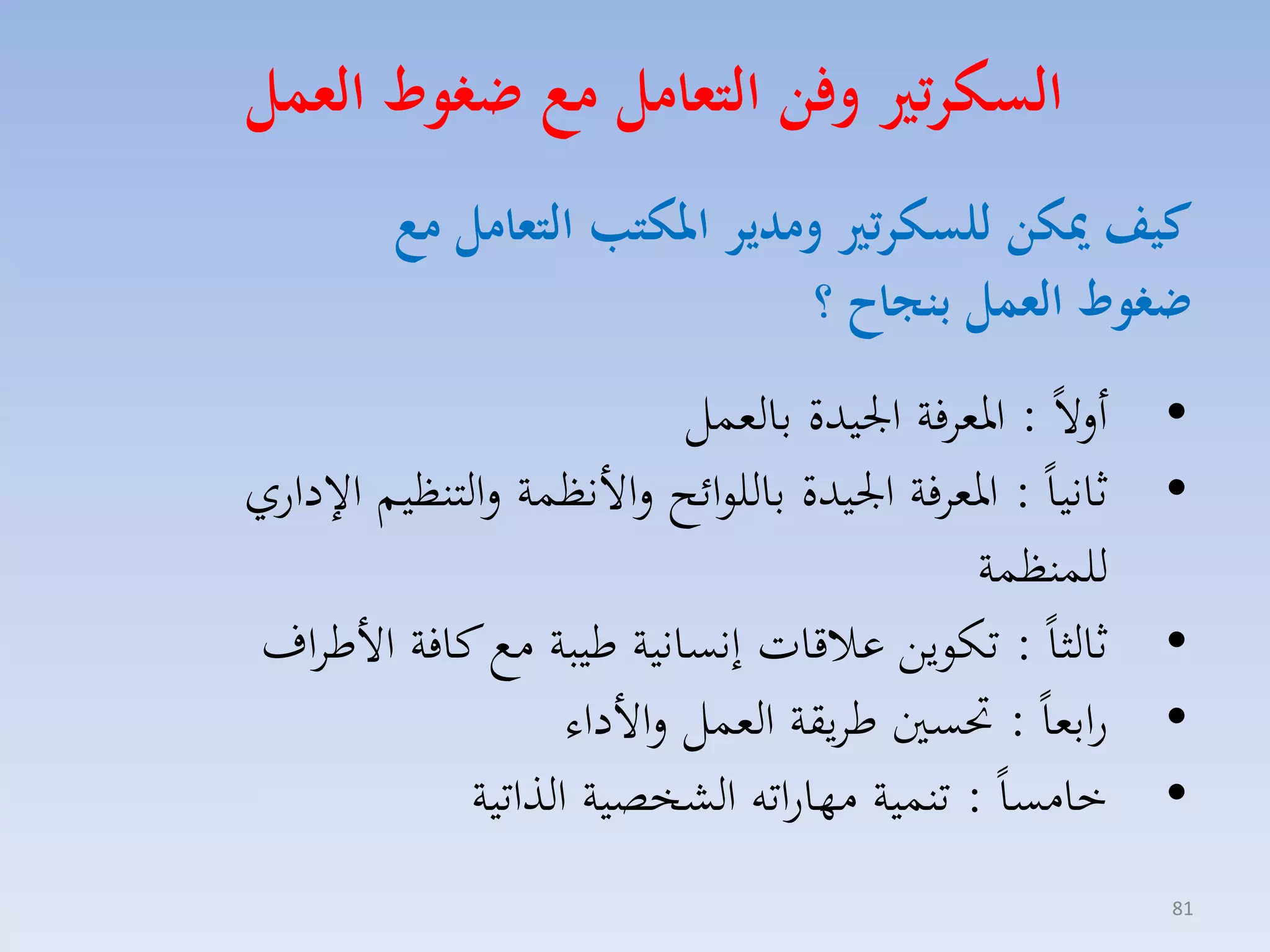 ‫السكرتري وفن التعامل م ضغوط العمل‬
‫كيف ميكن للسكرتري ومدير املكتب التعامل م‬
‫ضغوط العمل بنجاح ؟‬
‫•‬
‫•‬
‫•‬
‫•‬
‫•‬
‫18‬

‫ألالً : ارمافة ا يدة بالمسل‬
‫ثانياً : ارمافة ا يدة باللوائح لاألنظسة لالتنظيم ا داري‬
‫للسنظسة‬
‫ثالثاً : تكويق عالقات إنسانية طيبة مع كافة األطااف‬
‫رابماً : حتسني طايقة المسل لاألداء‬
‫خامساً : تنسية مهاراته الكخصية الذاتية‬

 