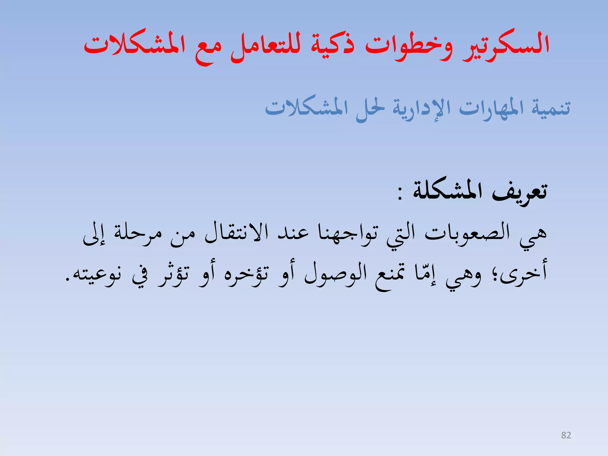 ‫السكرتري وخطوات ذكية للتعامل م املشكات‬
‫تنمية املهارات اإلدارية حلل املشكات‬

‫تعريف املشكلة :‬
‫هي الصموبات ال تواجهنا عند االنتقاري مق ماحلة إىل‬
‫أخاى؛ لهي إما متنع الوصوري أل تؤخاه أل تؤثا يف نوعيته.‬
‫ّ‬

‫28‬

 