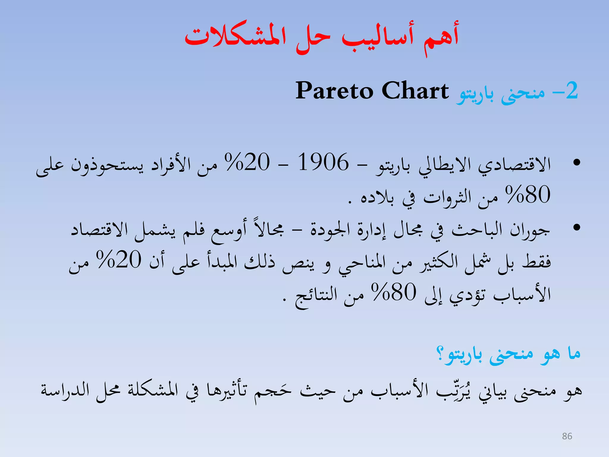 ‫أهم أساليب هل املشكات‬
‫2- منح باريتو ‪Pareto Chart‬‬

‫• االقتصادي االيطايل باريتو - 6091 - 02% مق األفااد يستحوذلن على‬
‫08% مق الثالات يف بالده .‬
‫• جوران الباحث يف اري إدارة ا ودة - االً ألسع فلم يكسل االقتصاد‬
‫فقط بل مشل الكث مق ارناحي ل ينص ذلك اربدأ على أن 02% مق‬
‫األسبامل تؤدي إىل 08% مق النتائج .‬
‫ما هو منح باريتو؟‬
‫هو منحىن بياين ياُاتِّّ األسبامل مق حيث حجم تاث ها يف ارككلة حمل الدراسة‬
‫َ‬
‫َ‬
‫68‬

 
