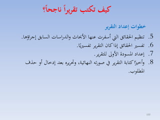 ‫كيف تكتب تقريرا ناجحا؟‬
‫5.‬
‫6.‬
‫7.‬
‫8.‬

‫001‬

‫خطوات ةعداد التقرير‬
‫تنظيم احلقائق ال أسفات عنها األحباث لالدراسات السابق إجااؤها.‬
‫تفس احلقائق إذا كان التقايا تفس يًا.‬
‫إعداد ارسودة األلىل للتقايا.‬
‫لأخ ًا كتابة التقايا يف صورته النهائية، لحتاياه بمد إدخاري أل حذف‬
‫ارطلومل.‬

 