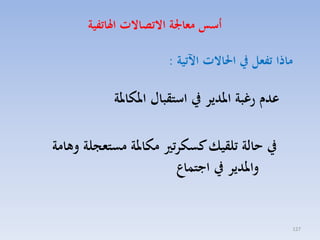 ‫أسو معاجلة االتصاالت اهلاتفية‬
‫ماذا تفعل يف احلاالت اآلتية :‬

‫عدم ر بة املدير يف استقبال املكاملة‬
‫يف هالة تلقيك كسكرتري مكاملة مستعجلة وهامة‬
‫واملدير يف اجتماع‬

‫721‬

 