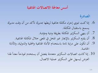 ‫أسو معاجلة االتصاالت اهلاتفية‬

‫الصادرة‬

‫6. إذا كنت تنوي إجااء مكارة هاتفية لابطها مبدياك تاكد مق أن لقت مدياك‬
‫يسسح باستقباري اركارة.‬
‫7. أن ينهي السكات اركارة بطايقة لدية لمؤدبة.‬
‫8. أن يلتزا السكات با جيا غ ارخل يف ارمىن خالري اركارة اهلاتفية.‬
‫9. أن تكون على دراية تامة باستخداا األدلة اهلاتفية لاحمللية لالدللية، لاألدلة‬
‫اخلاصة.‬
‫01. إذا كانت اتصاالت السكات متمددة يفضل أن يستخدا منوذجاً ممداً هلذا‬
‫الغاض ليسهل على السكات عسلية االتصاري.‬
‫921‬

 