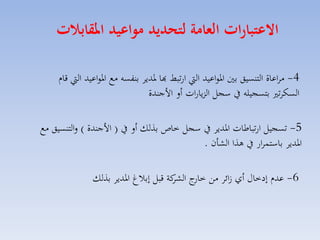 ‫االعتبارات العامة لتحديد مواعيد املقابات‬
‫4- مااعاة التنسيق بني ارواعيد ال ارتبط هبا رديا بنفسه مع ارواعيد ال قاا‬
‫السكات بتسجيله يف سجل الزيارات أل األجندة‬

‫5- تسجيل ارتباطات ارديا يف سجل خاص بذلك أل يف ( األجندة ) لالتنسيق مع‬
‫ارديا باستساار يف هذا الكان .‬
‫6- عدا إدخاري أي ائا مق ج كة قبل إبالغ ارديا بذلك‬
‫خار الكا‬

 