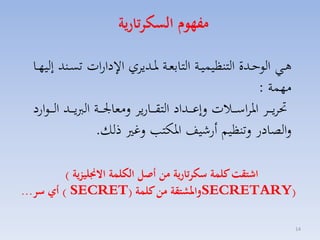 ‫مفهوم السكرتارية‬
‫هااي الوحاادة التنظيسيااة التابمااة راادياي ا دارات تس اند إليهااا‬
‫مهسة :‬
‫حتايا ااا ارااسا ااالت لإعا ااداد التقا اااريا لمما ا ااة الربيا ااد ال ا اوارد‬
‫لالصادر لتنظيم أرشيف اركت لغ ذلك.‬
‫اشتقت كلمة سكرتارية من أصل الكلمة االجنليزية (‬
‫)‪SECRETARY‬واملشتقة من كلمة )‪ ( SECRET‬أي سر...‬
‫41‬

 