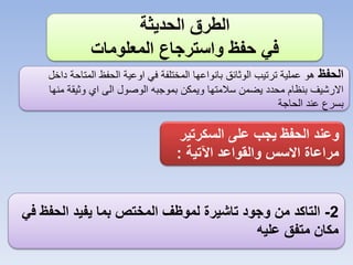 ‫الطرق الحديثة‬
‫في حفظ واسترجاع المعلومات‬
‫الحفظ هو عملية ترتيب الوثائق بانواعها المختلفة في اوعية الحفظ المتاحة داخل‬
‫االرشيف بنظام محدد يضمن سالمتها ويمكن بموجبه الوصول الى اي وثيقة منها‬
‫بسرع عند الحاجة‬

‫وعند الحفظ يجب على السكرتير‬
‫مراعاة االسس والقواعد اآلتية :‬

‫2- التاكد من وجود تاشيرة لموظف المختص بما يفيد الحفظ في‬
‫مكان متفق عليه‬

 