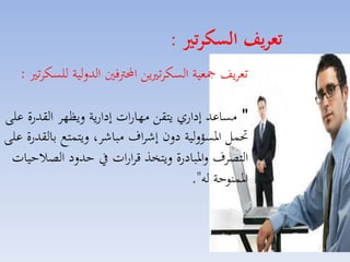 ‫تعريف السكرتري :‬
‫تمايف مجمية السكات يق احملرتفني الدللية للسكات :‬
‫" مساعد إداري يتقق مهارات إدارية ليظها القدرة على‬
‫حتسل ارسؤللية دلن إشااف مباشا، ليتستع بالقدرة على‬
‫التصاف لاربادرة ليتخذ قاارات يف حدلد الصالحيات‬
‫ارسنوحة له".‬

‫51‬

 