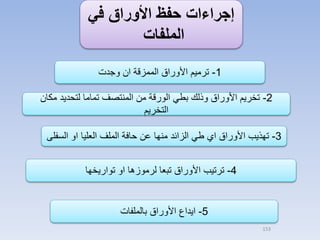 ‫إجراءات حفظ األوراق في‬
‫الملفات‬
‫1- ترميم األوراق الممزقة ان وجدت‬

‫2- تخريم األوراق وذلك بطي الورقة من المنتصف تماما لتحديد مكان‬
‫التخريم‬
‫3- تهذيب األوراق اي طي الزائد منها عن حافة الملف العليا او السفلى‬
‫4- ترتيب األوراق تبعا لرموزها او تواريخها‬

‫5- ايداع األوراق بالملفات‬
‫351‬

 