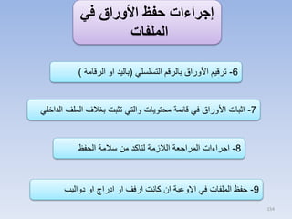 ‫إجراءات حفظ األوراق في‬
‫الملفات‬
‫6- ترقيم األوراق بالرقم التسلسلي (باليد او الرقامة )‬

‫7- اثبات األوراق في قائمة محتويات والتي تثبت بغالف الملف الداخلي‬

‫8- اجراءات المراجعة الالزمة لتاكد من سالمة الحفظ‬

‫9- حفظ الملفات في االوعية ان كانت ارفف او ادراج او دواليب‬
‫451‬

 