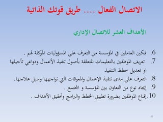 ‫االتصال الفعال .... ءريق قوتك ال اتية‬
‫ا هداف العشر لاتصال اإلداري‬
‫6. متكني الماملني يف ارؤسسة مق التماف على ارسؤلليات كلة هلم .‬
‫ارو‬
‫7. تمايف اروظفني بالتمليسات ارتملقة باصوري تنفيذ األعساري لدلاعي تاجيلها‬
‫ال تمديل خطط التنفيذ‬
‫8. التماف على مدى تنفيذ ا عساري لارموقات ال تواجهها لسبل عالجها.‬
‫9. إجياد نوع مق التمالن بني ارؤسسة ل اجملتسع .‬
‫01.إقناع اروظفني بضالرة تطبيق اخلطط لالربامج لحتقيق األهداف .‬
‫54‬

 